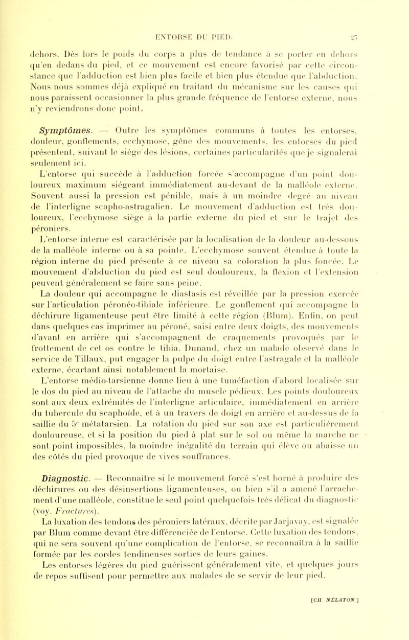 dehors. Dès lors le poids du corps a plus de tendance à se porter en dehors qu'en dedans du pied, et ce mouvement est encore favorisé par cette circon- stance que l'adduction est bien plus facile et bien plus étendue que l'abduction. Nous nous sommes déjà expliqué en traitant du mécanisme sur les causes qui nous paraissent occasionner la plus grande fréquence de l'entorse externe, nous n'y reviendrons donc point. Symptômes. — Outre les symptômes communs à toutes les entorses, douleur, gonflements, ecchymose, gêne des mouvements, les entorses du pied présentent, suivant le siège'des lésions, certaines particularités que je signalerai seulement ici. L'entorse qui succède à l'adduction forcée s'accompagne d'un poinl dou- loureux maximum siégeant immédiatement au-devanl de la malléole externe. Souvent aussi la pression est pénible, mais à un moindre degré au niveau de l'interligne scapho-astragalien. Le mouvement d'adduction est très dou- loureux, l'ecchymose siège à la partie externe du pied et sur le trajet des péroniers. L'entorse interne est caractérisée par la localisation de la douleur au-dessous de la malléole interne ou à sa pointe. L'ecchymose souvent étendue à toute la région interne du pied présente à ce niveau sa coloration la plus foncée. Le mouvement d'abduction du pied esl seul douloureux, la flexion et l'extension peuvent généralement se faire sans peine. La douleur qui accompagne le diastasis est réveillée par la pression exercée sur l'articulation péronéo-tibiale inférieure. Le gonflement qui accompagne la déchirure ligamenteuse peut être limité à celte région (Blum). Enfin, on peut dans quelques cas imprimer au péroné, saisi entre deux doigts, des mouvements d'avant en arrière qui s'accompagnent de craquements provoqués par le frottement de cet os contre le tibia. Dunand, chez un malade observé dans le service de Tillaux, put engager la pulpe du doigt entre l'astragale et la malléole externe, écartant ainsi notablement la mortaise. L'entorse médio-tarsienne donne lieu à une tuméfaction d'abord localisée sur le dos du pied au niveau de l'attache du muscle pédieux. Les points douloureux sont aux deux extrémités de l'interligne articulaire, immédiatement en arrière du tubercule du scaphoïde, et à un travers de doigt en arrière et au-dessus de la saillie du 5e métatarsien. La rotation du pied sur son axe est particulièrement douloureuse, et si la position du pied à plat sur le sol ou même la marche ne sont point impossibles, la moindre inégalité du terrain qui élève ou abaisse un des côtés du pied provoque de vives souffrances. Diagnostic. — Reconnaître si le mouvement forcé s'est borné à produire des déchirures ou des désinsertions ligamenteuses, ou bien s'il a amené l'arrache- ment d'une malléole, constitue le seul point quelquefois très délicat du diagnostic (voy. Fractures). La luxation des tendons des péroniers latéraux, décrite par Jarjavay, est signalée par Blum comme devant être différenciée de l'entorse. Cette luxation des tendons, qui ne sera souvent qu'une complication de l'entorse, se reconnaîtra à la saillie formée par les cordes tendineuses sorties de leurs gaines. Les entorses légères du pied guérissent généralement vile, et quelques jours de repos suffisent pour permettre aux malades de se servir de leur pied.