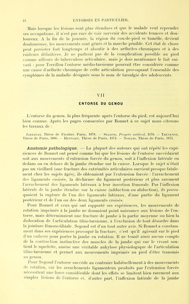 Mais lorsque les lésions sont plus étendues et que le malade veut reprendre ses occupations, il n'est pas rare de voir survenir des accidents tenaces et dou- loureux. A la fin de la journée, la région du cou-de-pied se tuméfie, devient douloureuse, les mouvements sont gênés et la marche pénible. Cet état de chose peut persister fort longtemps et aboutir à des arthrites chroniques et à des raideurs définitives. Je ne parlerai pas de la complication possible au pied comme ailleurs de tuberculose articulaire, mais je dois mentionner le fait sui- vant : pour Terrillon l'entorse médio-tarsienne pourrait être considérée comme une cause d'arthrite chronique de cette articulation provoquant l'ensemble des symptômes de la maladie désignée sous le nom de tarsalgie des adolescents. VII ENTORSE DU GENOU L'entorse du genou, la plus fréquente après l'entorse du pied, est aujourd'hui bien connue. Après les pages consacrées par Bonnet à ce sujet nous citerons les travaux de : Jaïuavay, Thèse de Ficatier. Paris, 1878. — Second, Progrès médical, 1879. — Thévenot, Thèse de Paris, 1860. — Hennart, Thèse de Paris, 1874. — Noulis, Thèse de Paris, 1875. Anatomie pathologique. — La plupart des auteurs qui ont répété les expé- riences de Bonnet ont pensé comme lui que les lésions de l'entorse succédaient soit aux mouvements d'extension forcée du genou, soit à l'inflexion latérale en dedans ou en dehors de la jambe étendue sur la cuisse. Lorsque le sujet n'était pas un vieillard (une fracture des extrémités articulaires survient presque fatale- ment chez les sujets âgés), ils obtenaient par l'extension forcée : l'arrachement des ligaments croisés, la déchirure du ligament postérieur et plus rarement l'arrachement des ligaments latéraux à leur insertion fémorale. Par l'inflexion latérale de la jambe étendue sur la cuisse (adduction ou abduction), ils provo- quaient la rupture de l'un des ligaments latéraux, d'une partie du ligament postérieur et de l'un ou des deux ligaments croisés. Pour Bonnet et ceux qui ont rapporté ses expériences, les mouvements de rotation imprimés à la jambe ne donnaient point naissance aux lésions de l'en- torse, mais déterminaient une fracture de jambe à la partie moyenne ou bien la dislocation de l'articulation tibio-tarsienne, à l'exclusion de tout désordre dans la jointure fémoro-tibiale. Segond est d'un tout autre avis. Si Bonnet a constam- ment dans ses expériences provoqué la fracture, c'est qu'il agissait sur le pied d'un cadavre pour porter la jambe en rotation. Il ne tenait ainsi aucun compte de la contraction instinctive des muscles de la jambe qui sur le vivant sou- tient le squelette, amène une véritable ankylose physiologique de l'articulation tibio-tarsienne et permet aux mouvements imprimés au pied d'être transmis au genou. Pour Segond l'entorse succède au contraire habituellement à des mouvements de rotation, car les arrachements ligamenteux produits par l'extension forcée nécessitent une force considérable dont les effets se limitent bien rarement aux simples lésions de l'entorse et, d'autre part, l'inflexion latérale de la jambe