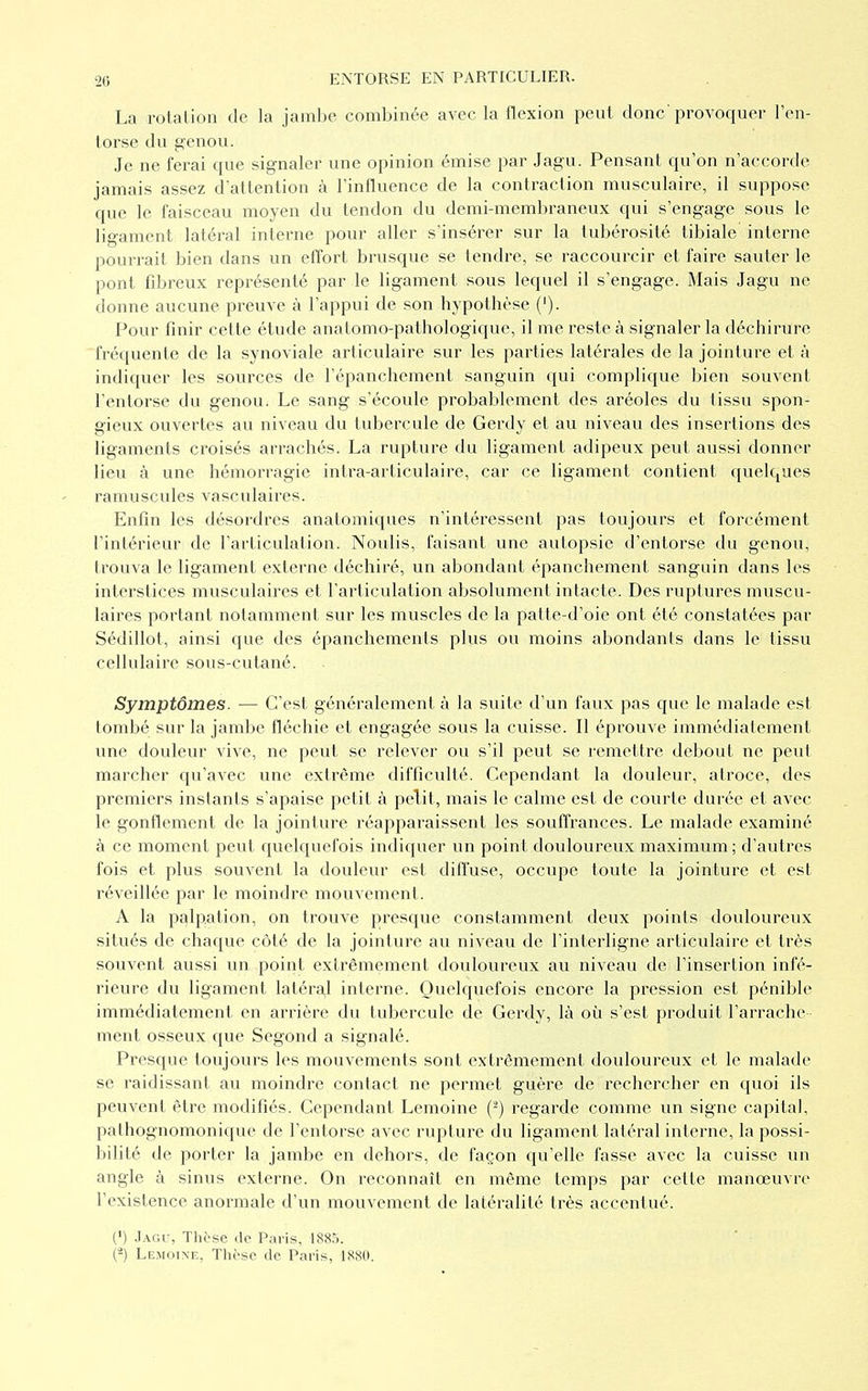 La rotation de la jambe combinée avec la flexion peut donc'provoquer l'en- torse du genou. Je ne ferai que signaler une opinion émise par Jagu. Pensant qu'on n'accorde jamais assez d'attention à l'influence de la contraction musculaire, il suppose que le faisceau moyen du tendon du demi-membraneux qui s'engage sous le ligament latéral interne pour aller s'insérer sur la tubérosité tibiale interne pourrait bien dans un effort brusque se tendre, se raccourcir et faire sauter le pont fibreux représenté par le ligament sous lequel il s'engage. Mais Jagu ne donne aucune preuve à l'appui de son hypothèse ('). Pour finir cette étude anatomo-pafhologique, il me reste à signaler la déchirure fréquente de la synoviale articulaire sur les parties latérales de la jointure et à indiquer les sources de l'épanchement sanguin qui complique bien souvent l'entorse du genou. Le sang s'écoule probablement des aréoles du tissu spon- gieux ouvertes au niveau du tubercule de Gerdy et au niveau des insertions des ligaments croisés arrachés. La rupture du ligament adipeux peut aussi donner lieu à une hémorragie intra-articulaire, car ce ligament contient quelques ramuscules vasculaires. Enfin les désordres anatomiques n'intéressent pas toujours et forcément l'intérieur de l'articulation. Noulis, faisant une autopsie d'entorse du genou, trouva le ligament externe déchiré, un abondant épanchement sanguin dans les interstices musculaires et l'articulation absolument intacte. Des ruptures muscu- laires portant notamment sur les muscles de la patte-d'oie ont été constatées par Sédillot, ainsi que des épanchements plus ou moins abondants dans le tissu cellulaire sous-cutané. Symptômes. — C'est généralement à la suite d'un faux pas que le malade est tombé sur la jambe fléchie et engagée sous la cuisse. Il éprouve immédiatement une douleur vive, ne peut se relever ou s'il peut se remettre debout ne peut marcher qu'avec une extrême difficulté. Cependant la douleur, atroce, des premiers instants s'apaise petit à pelit, mais le calme est de courte durée et avec le gonflement de la jointure réapparaissent les souffrances. Le malade examiné à ce moment peut quelquefois indiquer un point douloureux maximum ; d'autres fois et plus souvent la douleur est diffuse, occupe toute la jointure et est réveillée par le moindre mouvement. A la palpation, on trouve presque constamment deux points douloureux situés de chaque côté de la jointure au niveau de l'interligne articulaire et très souvent aussi un point extrêmement douloureux au niveau de l'insertion infé- rieure du ligament latéral interne. Quelquefois encore la pression est pénible immédiatement en arrière du tubercule de Gerdy, là où s'est produit l'arrache- ment osseux que Segond a signalé. Presque toujours les mouvements sont extrêmement douloureux et le malade se raidissant au moindre contact ne permet guère de rechercher en quoi ils peuvent être modifiés. Cependant Lemoine (2) regarde comme un signe capital, palhognomonique de l'entorse avec rupture du ligament latéral interne, la possi- bilité de porter la jambe en dehors, de façon qu'elle fasse avec la cuisse un angle à sinus externe. On reconnaît en même temps par cette manœuvre l'existence anormale d'un mouvement de latéralité très accentué. (') Jagu, Thèse de Paris, 1885. (*) Lemoine, Thèse de Paris, 1880.