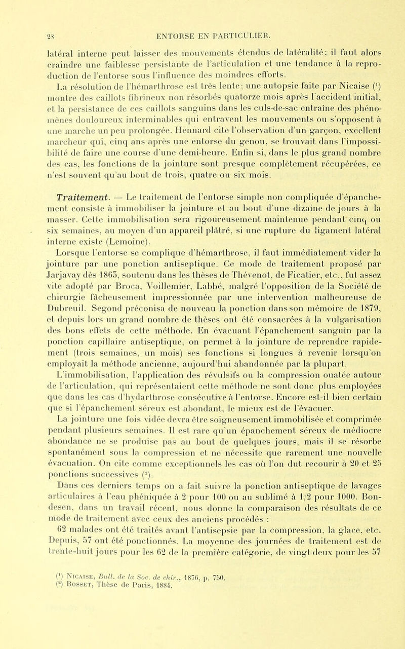 latéral interne peut laisser des mouvements étendus de latéralité; il faut alors craindre une faiblesse persistante de l'articulation et une tendance à la repro- duction de l'entorse sous l'influence des moindres efforts. La résolution de l'hémarthrose est très lente; une autopsie faite par Nicaise (') montre des caillots fibrineux non résorbés quatorze mois après l'accident initial, et la persistance de ces caillots sanguins dans les culs-de-sac entraîne des phéno- mènes douloureux interminables qui entravent les mouvements ou s'opposent à une marche un peu prolongée. Hennard cite l'observation d'un garçon, excellent marcheur qui, cinq ans après une entorse du genou, se trouvait dans l'impossi- bilité de faire une course d'une demi-heure. Enfin si, dans le plus grand nombre des cas, les fonctions de la jointure sont presque complètement récupérées, ce n'est souvent qu'au bout de trois, quatre ou six mois. Traitement. — Le traitement de l'entorse simple non compliquée d'épanche- ment consiste à immobiliser la jointure et au bout d'une dizaine de jours à la masser. Cette immobilisation sera rigoureusement maintenue pendant cinq ou six semaines, au moyen d'un appareil plâtré, si une rupture du ligament latéral interne existe (Lemoine). Lorsque l'entorse se complique d'hémarthrose, il faut immédiatement vider la jointure par une ponction antiseptique. Ce mode de traitement proposé par Jarjavay dès 1865, soutenu dans les thèses de Thévenot, de Ficatier, etc., fut assez vite adopté par Broca, Voillemier, Labbé, malgré l'opposition de la Société de chirurgie fâcheusement impressionnée par une intervention malheureuse de Dubreuil. Segond préconisa de nouveau la ponction dans son mémoire de 1879, et depuis lors un grand nombre de thèses ont été consacrées à la vulgarisation des bons effets de cette méthode. En évacuant l'épanchement sanguin par la ponction capillaire antiseptique, on permet à la jointure de reprendre rapide- ment (trois semaines, un mois) ses fonctions si longues à revenir lorsqu'on employait la méthode ancienne, aujourd'hui abandonnée par la plupart. L'immobilisation, l'application des révulsifs ou la compression ouatée autour de l'articulation, qui représentaient cette méthode ne sont donc plus employées que dans les cas d'hydarthrose consécutive à l'entorse. Encore est-il bien certain que si l'épanchement séreux est abondant, le mieux est de l'évacuer. La jointure une fois vidée devra être soigneusement immobilisée et comprimée pendant plusieurs semaines. Il est rare qu'un épanchement séreux de médiocre abondance ne se produise pas au bout de quelques jours, mais il se résorbe spontanément sous la compression et ne nécessite que rarement une nouvelle évacuation. On cite comme exceptionnels les cas où l'on dut recourir à 20 et 25 ponctions successives ('-). Dans ces derniers temps on a fait suivre la ponction antiseptique de lavages articulaires à l'eau phéniquée à 2 pour 100 ou au sublimé à 1/2 pour 1000. Bon- desen, dans un travail récent, nous donne la comparaison des résultats de ce mode de traitement avec ceux des anciens procédés : 62 malades ont été traités avant l'antisepsie par la compression, la glace, etc. Depuis, 57 ont été ponctionnés. La moyenne des journées de traitement est de trente-huit jours pour les 62 de la première catégorie, de vingt-deux pour les 57 (') Nicaise, Bull, de la Soc. de chir., 1870, p. 750. (2) Bosset, Thèse de Paris, 1884.