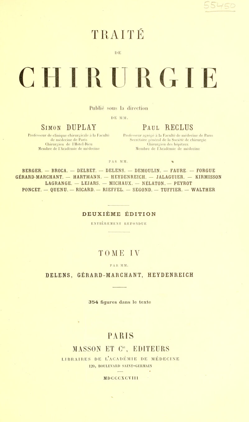 DE CHIRURGIE Publié sous la direction DE MM. Simon DUPLAY Paul REGLUS Professeur de clinique chirurgicale à la Faculté Professeur agrégé à la Faculté de médecine de Par de médecine de I*;iris Secrétaire général de l;i Société de chirurgie Chirurgien de l'Hôlel-Dieu Chirurgien des hôpitaux Membre de l'Académie île médecine Membre de l'Académie de médecine BERGER. — BROCA. — DELBET. — DELENS. — DEMOULIN. — FAURE. — FORGUE GÉRARD MARCHANT. — HARTMANN. — HEYDENREICH. — JALAGUIER. — KIRMISSON LAGRANGE. — LEJARS. — MICHAUX. — NËLATON. — PEYROT PONCET. — QUENU. — RICARD. — RIEFFEL. — SEGOND. — TUFFIER. — WALTHER DEUXIEME EDITION ENTIÈREMENT REFONDUE TOME IV PAR MM. DELENS, GÉRARD-MARCHANT, HEYDENREICH 354 figures dans le texte PARIS MASSON ET Cic, EDITEURS LIBRAIRES DE L'ACADEMIE DE MÉDECINE 120, BOULEVARD SAINT-GERMAIN