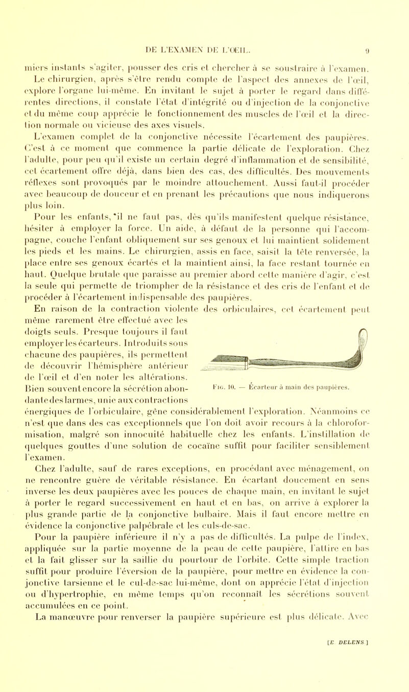 miers instants s'agiter, pousser des cris et chercher à se soustraire à l'examen. Le chirurgien, après s'être rendu compte de l'aspect des annexes de l'œil, explore l'organe lui-même. En invitant le sujet à porter le regard dans diffé- rentes directions, il constate l'état d'intégrité ou d'injection de la conjonctive et du même coup apprécie le fonctionnement des muscles de-l'œil et la direc- tion normale ou vicieuse des axes visuels. L'examen complet de la conjonctive nécessite I'écartement des paupières. C'est à ce moment que commence la partie délicate de l'exploration. Chez l'adulte, pour peu qu'il existe un certain degré d'inflammation et de sensibilité, cet écartement offre déjà, dans bien des cas, des difficultés. Des mouvements réflexes sont provoqués par le moindre attouchement. Aussi faut-il procéder avec beaucoup de douceur et en prenant les précautions que nous indiquerons plus loin. Pour les enfants, *il ne faut pas, dès qu'ils manifestent quelque résistance, hésiter à employer la force. Un aide, à défaut de la personne qui l'accom- pagne, couche l'enfant, obliquement- sur ses genoux et lui maintient solidement les pieds et les mains. Le chirurgien, assis en face, saisil la tête renversée, la place entre ses genoux écartés et la maintient ainsi, la face restant tournée en liant. Quelque brutale que paraisse au premier abord cette manière d'agir, c'est la seule qui permette de triompher de la résistance et des cris de l'enfant et de procéder à I'écartement indispensable des paupières. En raison de la contraction violente des orbiculaires, cet écartement peut même rarement être effectué avec les doigts seuls. Presque toujours il faut employer les écarteurs. Introduits sous chacune des paupières, ils permettent de découvrir l'hémisphère antérieur de l'œil et d'en noter les altérations. Bien souvent encore la sécrétion abon- FlG-10- - Écarteur à main des paupières, dantedeslarmes, unie auxeontractions énergiques de l'orbiculaire, gêne considérablement l'exploration. Néanmoins ce n'est que dans des cas exceptionnels que l'on doit avoir recours à la chlorofor- misation, malgré son innocuité habituelle chez les enfants. L'instillation de quelques gouttes d'une solution de cocaïne suffit pour faciliter sensiblement l'examen. Chez l'adulte, sauf de rares exceptions, en procédant avec ménagement, on ne rencontre guère de véritable résistance. En écartant doucement en sens inverse les deux paupières avec les pouces de chaque main, en invitant le sujet à porter le regard successivement en haut et en lias, on arrive à explorer la plus grande partie de la conjonctive bulbaire. Mais il faut encore mettre en évidence la conjonctive palpébrale et les culs-de-sac. Pour la paupière inférieure il n'y a pas de difficultés. La pulpe de l'index, appliquée sur la partie moyenne de la peau de celle paupière, l'attire en bas et la fait glisser sur la saillie du pourtour de l'orbite. Cette simple traction suffit pour produire réversion de la paupière, pour mettre en évidence la con- jonctive tarsienne et le cul-de-sac lui-même, dont on apprécie l'état d'injection ou d'hypertrophie, en même temps qu'on reconnaît les sécrétions souvent, accumulées en ce point. La manœuvre pour renverser la paupière supérieure est plus délicate. Avec