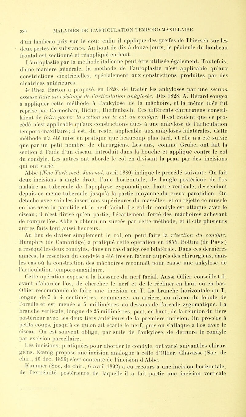 d'un lambeau pris sur le cou ; enfin il applique des greffes de Thiersch sur les deux pertes de substance. Au bout de dix à douze jours, le pédicule du lambeau frontal est sectionné et réappliqué en haut. L'autoplastie par la méthode italienne peut être utilisée également. Toutefois, d'une manière générale, la méthode de l'autoplastie n'est applicable qu'aux constrictions cicatricielles, spécialement aux constrictions produites par des cicatrices antérieures. 4° Rhea Bar ton a proposé, en 1826, de traiter les ankyloses par une section osseuse faite au voisinage de Varticulation ankylosée. Dès 1828, A. Bérard songea à appliquer cette méthode à l'ankylose de la mâchoire, et la même idée fut reprise par Carnochan, Richet, Dieffenbach. Ces différents chirurgiens conseil- laient de faire porter la section sur le col du condyle. Il est évident que ce pro- cédé n'est applicable qu'aux constrictions dues à une ankylose de l'articulation temporo-maxillaire; il est, du reste, applicable aux ankyloses bilatérales. Cette méthode n'a été mise en pratique que beaucoup plus tard, et elle n'a été suivie que par un petit nombre de chirurgiens. Les uns, comme Grube, ont fait la section à l'aide d'un ciseau, introduit dans la bouche et appliqué contre le col du condyle. Les autres ont abordé le col en divisant la peau par des incisions qui ont varié. Abbe (New York med. Journal, avril 1880) indique le procédé suivant : On fait deux incisions à angle droit, Tune horizontale, de l'angle postérieur de l'os malaire au tubercule de l'apophyse zygomatique, l'autre verticale, descendant depuis ce même tubercule jusqu'à la partie moyenne du creux parotidien. On détache avec soin les insertions supérieures du masséter, et on rejette ce muscle en bas avec la parotide et le nerf facial. Le col du condyle est attaqué avec le ciseau ; il n'est divisé qu'en partie, l'écartement forcé des mâchoires achevant de rompre l'os. Abbe a obtenu un succès par cette méthode, et il cite plusieurs autres faits tout aussi heureux. Au lieu de diviser simplement le col, on peut faire la résection du condyle. Humphry (de Cambridge) a pratiqué cette opération en 1854. Bottini (de Pavie) a réséqué les deux condyles, dans un cas d'ankylose bilatérale. Dans ces dernières années, la résection du condyle a été très en faveur auprès des chirurgiens, dans les cas où la constriclion des mâchoires reconnaît pour cause une ankylose de l'articulation temporo-maxillaire. Cette opération expose à la blessure du nerf facial. Aussi Ollier conseille-t-il, avant d'aborder l'os, de chercher le nerf et de le récliner en haut ou en bas. Ollier recommande de faire une incision en T. La branche horizontale du T, longue de 5 à 4 centimètres, commence, en arrière, au niveau du lobule de l'oreille et est menée à 5 millimètres au-dessous de l'arcade zygomatique. La branche verticale, longue de 25 millimètres, part, en haut, de la réunion du tiers postérieur avec les deux tiers antérieurs de la première incision. On procède à petits coups, jusqu'à ce qu'on ait écarté le nerf, puis on s'attaque à l'os avec le ciseau. On est souvent obligé, par suite de l'ankylose, de détruire le condyle par excision parcellaire. Les incisions, pratiquées pour aborder le condyle, ont varié suivant les chirur- giens. Kœnig propose une incision analogue à celle d'Ollier. Chavasse (Soc. de chir., 16 déc. 1896) s'est contenté de l'incision d'Abbe. Kummer (Soc. de chir., 6 avril 1892) a eu recours à une incision horizontale, de l'extrémité postérieure de laquelle il a fait partir une incision verticale