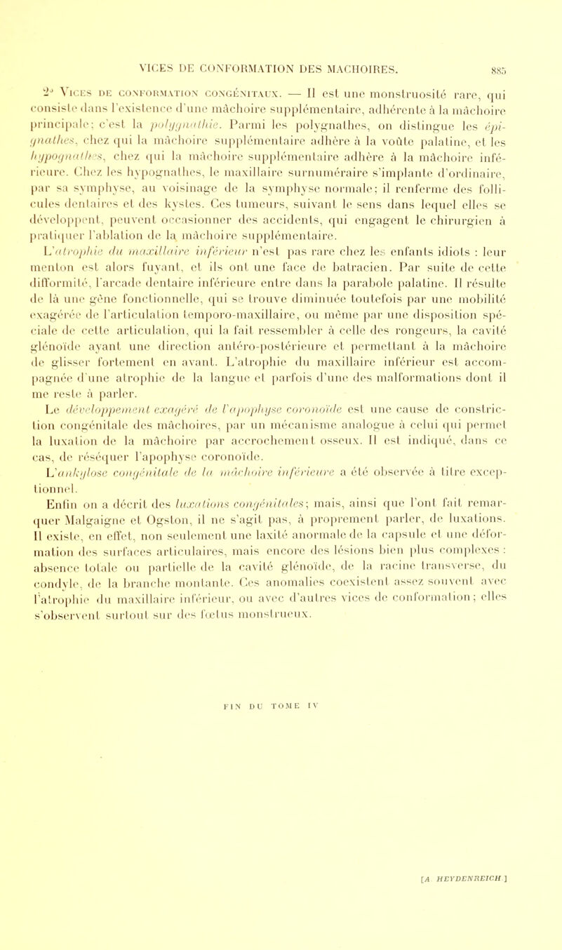 W2J Vices de conformation congénitaux. — Il est une monstruosité rare, qui consiste dans l'existence d'une mâchoire supplémentaire, adhérente à la mâchoire principale; c'est la polygnathie. Parmi les polygnathes, on distingue les épi- gnathes, chez qui la mâchoire supplémentaire adhère à la voûte palatine, et les hypognathes, chez qui la mâchoire supplémentaire adhère à la mâchoire infé- rieure. Chez les hypognathes, le maxillaire surnuméraire s'implante d'ordinaire, par sa symphyse, au voisinage de la symphyse normale; il renferme des folli- cules dentaires et des kystes. Ces tumeurs, suivant le sens dans lequel elles se développent, peuvent occasionner des accidents, qui engagent le chirurgien à pratiquer l'ablation de la mâchoire supplémentaire. L'atrophie du maxillaire inférieur n'est pas rare chez les enfants idiots : leur menton est alors fuyant, et ils ont une face de batracien. Par suite de cette difformité, l'arcade dentaire inférieure entre dans la parabole palatine. Il résulte de là une gène fonctionnelle, qui se trouve diminuée toutefois par une mobilité exagérée de l'articulation temporo-maxillaire, ou même par une disposition spé- ciale de cette articulation, qui la fait ressembler à celle des rongeurs, la cavité glénoïde ayant une direction antéro-postérieure et permettant à la mâchoire de glisser fortement en avant. L'atrophie du maxillaire inférieur est accom- pagnée d'une atrophie de la langue et parfois d'une des malformations dont il me reste à parler. Le développement exagéré de l'apophyse coronoïde est une cause de constric- tion congénitale des mâchoires, par un mécanisme analogue à celui qui permet La luxation de la mâchoire par accrochement osseux. Il est indiqué, dans ce cas, de réséquer l'apophyse coronoïde. Uankylose congénitale de la mâchoire inférieure a été observée à titre excep- tionnel. Enfin on a décrit des luxations congénitales; mais, ainsi que l'ont fait remar- quer Malgaigne et Ogston, il ne s'agit pas, à proprement parler, de luxations. Il existe, en effet, non seulement une laxité anormale de la capsule et une défor- mation des surfaces articulaires, mais encore des lésions bien plus complexes : absence totale ou partielle de la cavité glénoïde, de la racine transverse, du condyle, de la branche montante. Ces anomalies coexistent assez souvent avec l'atrophie du maxillaire inférieur, ou avec d'autres vices de conformation; files s'observent surtout sur des fœtus monstrueux. FIN DU TOME IV