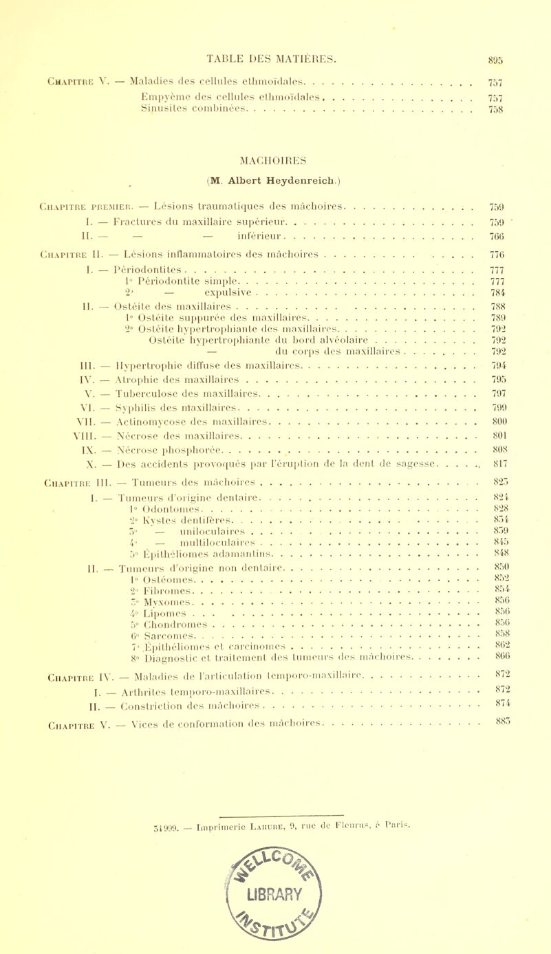 Chapitre V. — Maladies des cellules ethmoïdales 757 Empyème des cellules ethmoïdales 757 Sinusites combinées 75s MACHOIRES (M. Albert Heydenreich.) Chapitre premier. — Lésions traumatiques des mâchoires 759 [. — Fractures du maxillaire supérieur 759 ' II. — — — inférieur 766 Chapitre IL — Lésions inflammatoires des mâchoires 776 I. — Périodontites 777 1° Périodontite simple 777 2' — expulsive 784 IL — Ostéite des maxillaires 788 1° Ostéite suppurée des maxillaires 789 2° Ostéite hypertrophiante des maxillaires 792 Ostéite hypertrophiante du bord alvéolaire — du corps des maxillaires 792 III. — Hypertrophie diffuse des maxillaires 794 IV. — Atrophie des maxillaires 795 V. — Tuberculose des maxillaires 797 VI. — Syphilis des maxillaires 799 VII. — Actinomycose des maxillaires 800 VIII. — Nécrose des maxillaires 801 IX. — Nécrose phosphorée 808 X. — Des accidents provoqués par l'éruption de la dent de sagesse 817 Chapitre III. — Tumeurs des mâchoires ■ 823 I. — Tumeurs d'origine dentaire 824 « 1° Odontomes 828 '2° Kystes denlifères - . 854 3° — uniloculaires 859 4» — multiloculaires 845 5° Épithé-liomes adamantins 848 II. — 'rumeurs d'origine non dentaire 850 1° Ostéomes 852 2 Fibromes 851. 5° Myxomes 856 4° Lipomes 856 5° Chondromes 856 6° Sarcomes 858 1» .Épithéliomes et carcinomes 862 8 Diagnostic et traitement des tumeurs des mâchoires 866 Chapitre IV. — Maladies de l'articulation lemporo-maxillairc 872 I. — Arthrites lemnoro-maxillaires 872 II. _ Constriction des mâchoires 874 Chapitre V. — Vices de conformation des mâchoires 88.» 34999. — Imprimerie Laiiure, 0, rue de Flcurup, ;'• Pari