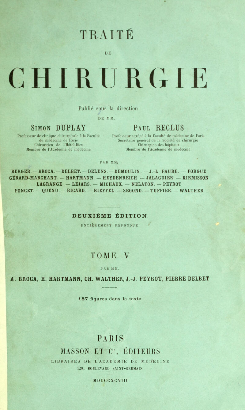 TRAITÉ DE CHIRURGIE Publié sous la direction DE MM. Simon DUPLAY Paul RECLUS Professeur de clinique chirurgicale à la Faculté Professeur agrégé à la Faculté de médecine de Paris de médecine de Paris Secrétaire général «le la Société de chirurgie Chirurgien de l'Hôtel-Dieu Chirurgien «les li6|>itau\ Membre de l'Académie de médecine Membre de l'Académie de médecine PAR MM, BERGER. — BROCA. — DELBET. — DELENS. — DEMOULIN. — J.-L FAURE. — FORGUE GÉRARD-MARCHANT. — HARTMANN. — HEYDENREICH — JALAGUIER. — KIRMISSON LAGRANGE — LEJARS — MICHAUX. — NÉLATON. — PEYROT PONCET. — QUÉNU. - RICARD — RIEFFEL. — SEGOND. - TUFFIER — WALTHER DEUXIÈME ÉDITION F. M ' 11. R E .M E N t REFONDUE TOME V PAR MM. A. BROCA, H. HARTMANN, CH. WALTHER, J.-J. PEYROT, PIERRE DELBET 187 figures dans le texte PARIS MASSON ET 0\ ÉDITEURS LIBRAIRES DE L'ACADÉMIE DE MÉDECINE 120, BOULEVARD SAINT-GERMAIN