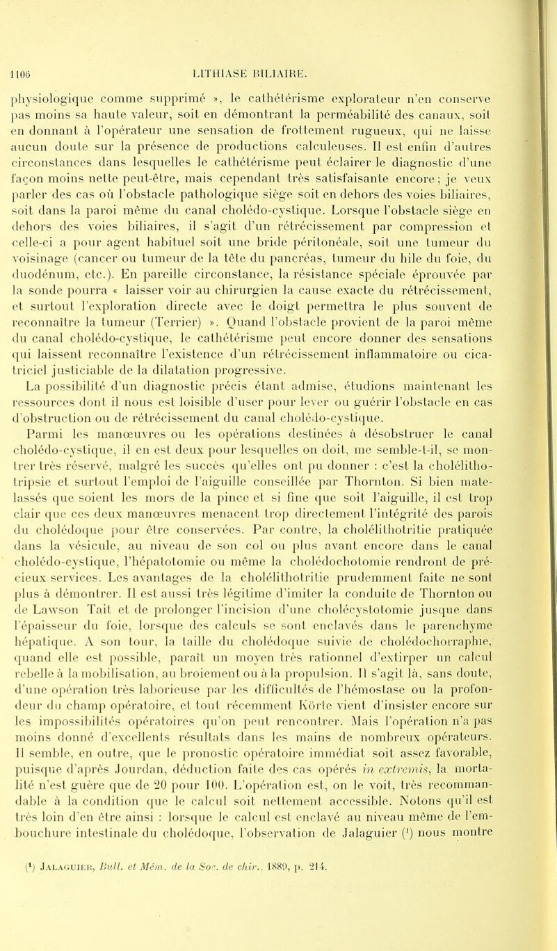 physiologique comme supprimé », le cathétérisme explorateur n'en conserve pas moins sa haute valeur, soit en démontrant la perméabilité des canaux, soit en donnant à l'opérateur une sensation de frottement rugueux, qui ne laisse aucun doute sur la présence de productions calculeuses. Il est enfin d'autres circonstances dans lesquelles le cathétérisme peut éclairer le diagnostic d'une façon moins nette peut-être, mais cependant très satisfaisante encore ; je veux parler des cas où l'obstacle pathologique siège soit en dehors des voies biliaires, soit dans la paroi même du canal cholédo-cystique. Lorsque l'obstacle siège en dehors des voies biliaires, il s'agit d'un rétrécissement par compression et celle-ci a pour agent habituel soit une bride péritonéale, soit une tumeur du voisinage (cancer ou tumeur de la tête du pancréas, tumeur du hile du foie, du duodénum, etc.). En pareille circonstance, la résistance spéciale éprouvée par la sonde pourra « laisser voir au chirurgien la cause exacte du rétrécissement, et surtout l'exploration directe avec le doigt permettra le plus souvent de reconnaître la tumeur (Terrier) ». Quand l'obstacle provient de la paroi même du canal cholédo-cystique, le cathétérisme peut encore donner des sensations qui laissent reconnaître l'existence d'un rétrécissement inflammatoire ou cica- triciel justiciable de la dilatation progressive. La possibilité d'un diagnostic précis étant admise, étudions maintenant les ressources dont il nous est loisible d'user pour lever ou guérir l'obstacle en cas d'obstruction ou de rétrécissement du canal cholédo-cystique. Parmi les manœuvres ou les opérations destinées à désobstruer le canal cholédo-cyslique, il en est deux pour lesquelles on doit, me semble-t-il, se mon- trer très réservé, malgré les succès qu'elles ont pu donner : c'est la cholélilho- tripsie et surtout l'emploi de l'aiguille conseillée par Thornton. Si bien mate- lassés que soient les mors de la pince et si fine que soit l'aiguille, il est trop clair que ces deux manœuvres menacent trop directement l'intégrité des parois du cholédoque pour être conservées. Par contre, la cholélithotritie pratiquée dans la vésicule, au niveau de son col ou plus avant encore dans le canal cholédo-cystique, l'hépatotomie ou même la cholédochotomie rendront de pré- cieux services. Les avantages de la cholélithotritie prudemment faite ne sont plus à démontrer. Il est aussi très légitime d'imiter la conduite de Thornton ou de Lawson Tait et de prolonger l'incision d'une cholécystolomie jusque dans l'épaisseur du foie, lorsque des calculs se sont enclavés dans le parenchyme hépatique. A son tour, la taille du cholédoque suivie de cholédochorraphie, quand elle est possible, paraît un moyen très rationnel d'extirper un calcul rebelle à la mobilisation, au broiement ou à la propulsion. Il s'agit là, sans doute, d'une opération très laborieuse par les difficultés de l'hémostase ou la profon- deur du champ opératoire, et tout récemment Korle vient d'insister encore sur les impossibilités opératoires qu'on peut rencontrer. Mais l'opération n'a pas moins donné d'excellents résultats dans les mains de nombreux opérateurs. Il semble, en outre, que le pronostic opératoire immédiat soit assez favorable, puisque d'après Jourdan, déduction faite des cas opérés in extremis, la morta- lité n'est guère que de 20 pour 100. L'opération est, on le voit, très recomman- dable à la condition que le calcul soit nettement accessible. Notons qu'il est très loin d'en être ainsi : lorsque le calcul est enclavé au niveau même de l'em- bouchure intestinale du cholédoque, l'observation de Jalaguier (') nous montre (*) Jalaguier, Bull, et Mém. de la Soc. de chir., 1880, p. '214.