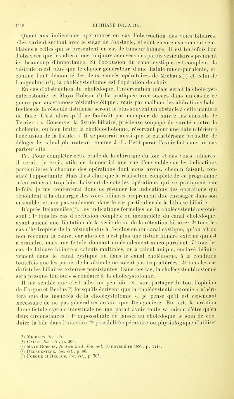 Quant aux indications opératoires en cas d'obstruction des voies biliaires, elles varient surtout avec le siège de l'obstacle, et sont encore exactement sem- blables à celles qui se présentent en cas de tumeur biliaire. Il est toutefois bon d'observer que les altérations toujours accusées des parois vésiculaires prennent ici beaucoup d'importance. Si l'occlusion du canal cystique est complète, la vésicule n'est plus que le clapier générateur d'une fistule muco-purulente, et, comme l'ont démontré les deux succès opératoires de Michaux(J) et celui de Langenbuch (2), la cholécystectomie est l'opération de choix. En cas d'obstruction du cholédoque, l'intervention idéale serait la cholécyst- entérostomie, et Mayo Robson (3) l'a pratiquée avec succès clans un cas de ce genre par anastomose vésiculo-côlique ; mais par malheur les altérations habi- tuelles de la vésicule fistuleuse seront le plus souvent un obstacle à cette manière de faire. C'est alors qu'il ne faudrait pas manquer de suivre les conseils de Terrier : « Conserver la fistule biliaire, précieuse soupape de sûreté contre la cholémie, ou bien tenter la cholédochotomie, réservant pour une date ultérieure l'occlusion de la fistule. » Il se pourrait aussi que le cathétérisme permette de déloger le calcul obturateur, comme J.-L. Petit paraît l'avoir fait dans un cas partout cité. IV. Pour compléter cette étude de la chirurgie du foie et des voies biliaires, il serait, je crois, utile de donner ici une vue d'ensemble sur les indications particulières à chacune des opérations dont nous avons, chemin faisant, con- staté l'opportunité. Mais il est clair que la réalisation complète de ce programme m'entraînerait trop loin. Laissant de côté les opérations qui se pratiquent sur le foie, je me contenterai donc de résumer les indications des opérations qui répondent à la chirurgie des voies biliaires proprement dite envisagée dans son ensemble, et non pas seulement dans le cas particulier de la lithiase biliaire. D'après Delagenière les indications formelles de la cholécystentérostomie sont : 1° tous les cas d'occlusion complète ou incomplète du canal cholédoque, ayant amené une dilatation de la vésicule ou de la rétention bibaire; 2° tous les cas d'hydropisie de la vésicule dus à l'occlusion du canal cystique, qu'on ait ou non reconnu la cause, car alors ce n'est plus une fistule biliaire externe qui est à craindre, mais une fistule donnant un écoulement muco-purulent; o° tous les cas de lithiase biliaire à calculs multiples, ou à calcul unique, enclavé définiti- vement dans le canal cystique ou dans le canal cholédoque, à la condition toutefois que les parois de la vésicule ne soient pas trop altérées; 4° tous les cas de fistules biliaires externes persistantes. Dans ces cas, la cholécystentérostomie sera presque toujours secondaire à la cholécystotomie. Il me semble que c'est aller un peu loin, et, sans partager du tout l'opinion de Forgue et Reclus (s) lorsqu'ils écrivent que la cholécystentérostomie « n'héri- tera que des insuccès de la cholécystotomie », je pense qu'il est cependant nécessaire de ne pas généraliser autant que Delagenière. En fait, la création d'une fistule cystico-intestinale ne me paraît avoir toute sa raison d'être qu'en deux circonstances : 1° impossibilité de laisser au cholédoque le soin de con- duire la bile dans l'intestin; 2° possibilité opératoire ou physiologique d'utiliser (*) Michaux, loc. cit. {-) Calot, loc. cit., p. 203. (3) Mayo Robson, British med. Journal, 50 novembre 1889, p. 1218. (4) Delagenière, loc. cit., p. 06. (3) Forgue el Reclus, loc. cit., p. 703.