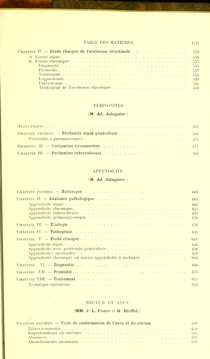 Chapitre II. — Etude clinique de l'occlusion intestinale 530 A. Forme aiguë 550 B. Forme chronique 533 Diagnostic 554 Pronostic 543 Traitement 544- Laparotomie 540 Entérotomie 550 Traitement de l'occlusion chronique 55<j PÉRITONITES (M. Ad. Jalaguier.) AvANT-mopos 567 Chapitre premier. — Péritonite aiguë généralisée ... 568 Péritonite à pneumocoques 575 Chapitre II. — Féritonites circonscrites 577 Chapitre III. — Péritonites tuberculeuses 5x0 APPENDICITE (M. Ad Jalaguier.) Chapitre premier. — Historique 601 Chapitre II. — Anatomie pathologique 604 Appendicite aiguë 605 Appendicite chronique 625 Appendicite tuberculeuse 655 Appendicite actinomycosique 630 Chapitre III. — Ëtiologie 050 Chapitre IV. — Pathogénie 041 Chapitre V. — Étude clinique 04S Appendicite aiguë 648 Appendicite avec péritonite généralisée 658 Appendicites anormales 062 Appendicite chronique ou mieux appendicite à rechutes 604 Chapitre VI. — Diagnostic 000 Chapitre VII. — Pronostic. 073 Chapitre VIII. — Traitement . 073 Technique opératoire . 082 RECTUM ET ANUS (MM. J. L. Faure et H RiefFel.) Chapitre premier. — Vices de conformation de l'anus et du rectum. . 691 Rétrécissements 636 Iinperforations ou atrésies 693 Absences 007 Abouchements anormaux 000