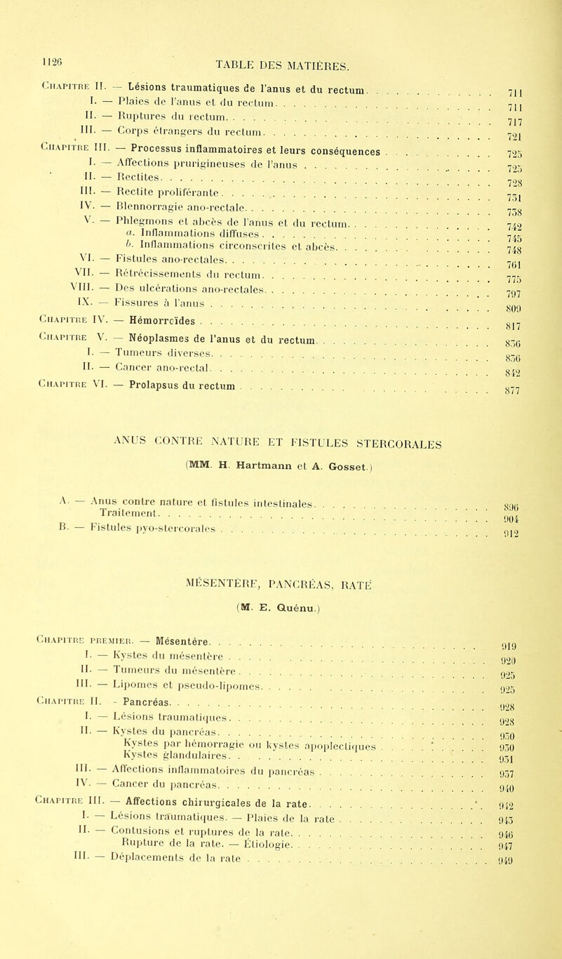 Chapitre II. — Lésions traumatiques de l'anus et du rectum 711 I. — Plaies de l'anus et du rectum 7H II. — Ruptures du rectum 717 III. - Corps étrangers du rectum 79, Chapitre III. — Processus inflammatoires et leurs conséquences . . . 725 I- — Affections prurigineuses de l'anus 725 II — Redites 72„ III. — Redite proliférante 1 ■ lôl IV. — Blennorragie ano-rectale 738 V. — Phlegmons et abcès de l'anus et du rectum 742 a. Inflammations diffuses ' 7ir b. Inflammations circonscrites et abcès 748 VI. — Fistules ano rectales tbl VII. — Rétrécissements du rectum 775 VIII. — Des ulcérations ano-rectales 7g7 IX. — Fissures à l'anus ^ Chapitre IV. — Hémorroïdes 817 Chapitre V. — Néoplasmes de l'anus et du rectum g^g I. — Tumeurs diverses gT(5 II. — Cancer ano-rectal 8/9 Chapitre VI. — Prolapsus du rectum 877 ANUS CONTRE NATURE ET FISTULES STERCORALES (MM. H. Hartmann et A. Gosset.) A. — Anus contre nature et fistules intestinales. Traitement B. — Fistules pyo-stercorales 800 004 012 MESENTERE, PANCRÉAS, RATÉ (M. E. Quénu.) Chapitre premier. — Mésentère I. — Kystes du mésentère II- — Tumeurs du mésentère III. — Lipomes et pseudodipomes Chapitre II. - Pancréas I. — Lésions traumatiques II. — Kystes du pancréas Kystes par hémorragie ou kystes apoplectiques Kystes glandulaires. . g3j III. — Affections inflammatoires du pancréas 057 IV. — Cancer du pancréas 940 Chapitre III. — Affections chirurgicales de la rate \ 0i2 I. — Lésions traumatiques. — Plaies de la rate 943 II. — Contusions et ruptures de la rate 946 Rupture de la rate. — Éliologie ' 947 III. — Déplacements de la rate 949 919 920 925 925 028 028 930 050