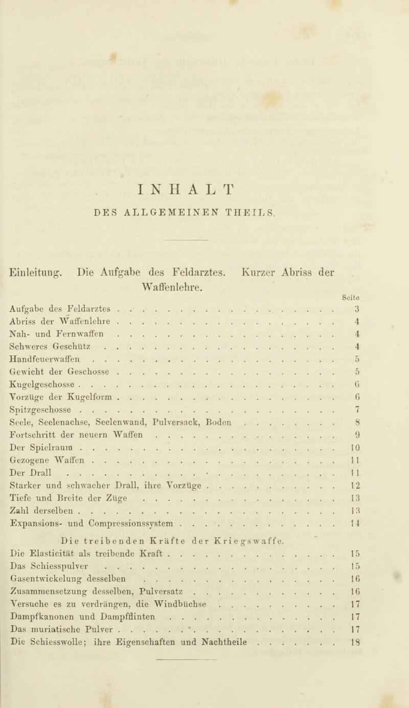 INHALT DES ALLGEMEINEN THEILS. Einleitung. Die Aufgabe des Feldarztes. Kurzer Abriss der Waffenlehre. Seite Aufgabe des Feldarztes. 3 Abriss der Waffenlehre. 4 Nah- und Fernwaffen. 4 Schweres Geschütz. 4 Handfeuerwaffen. 5 Gewicht der Geschosse. 5 Kug-elgeschosse. (> Vorzüge der Kugelform. 0 Spitzgeschosse. 7 Seele, Seelenachse, Seelenw^and, Pulversack, Roden. 8 Fortschritt der neuern Waffen. 0 Der Spielraum. 10 Gezogene Waffen. 11 Der Drall.•. 11 Starker und schwacher Drall, ihre Vorzüge. 12 Tiefe und Breite der Züge. 13 Zahl derselben. 13 Expansions- und Compressionssystem. H Die treibenden Kräfte der Kriegswaffe. Die Elasticität als treibende Kraft. 15 Das Schiesspulver . 15 Gasentwickelung desselben . IG Zusammensetzung desselben, Pulversatz. IG Versuche es zu verdrängen, die Windbüchse. 17 Dampfkanonen und Dampfflinten. 17 Das muriatische Pulver.*. 17 Die Schiesswolle; ihre Eigenschaften und Nachtheile. 18