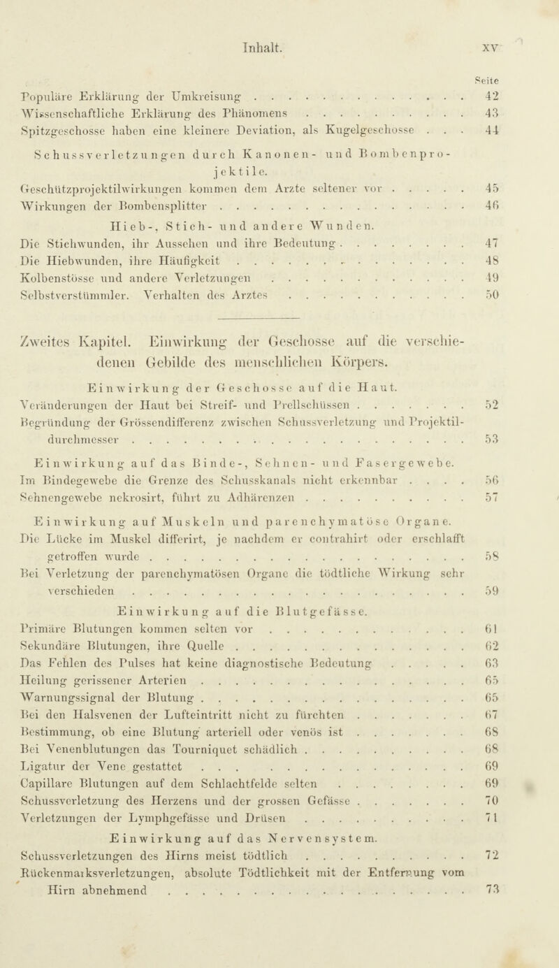 Seite ropuliire Erklärung der Umkreisung.42 Wissenschaftliche Erklärung des Phänomens.43 Spitzgeschosse haben eine kleinere Deviation, als Kugelgeschosse ... 44 S c h u s s V e r 1 e t z u n g e n durch Kanonen- und Bombenpro- j e k t i 1 e. Geschützprojektilwirkungen kommen dem Arzte seltener vor.4.5 Wirkungen der Bombensplitter.46 Hieb-, Stich- und andere Wunden. Die Stichwunden, ihr Aussehen und ihre Bedeutung.47 Die Hiebwunden, ihre Häufigkeit. 48 Kolbenstosse und andere Verletzungen.49 SelbstverstUmmler. Verhalten des Arztes.50 Zweites Kapitel. Einwirkung’ der Gescliosse auf die verschie¬ denen Gebilde des nienschliclien Körpers. Einwirkung der Geschosse auf die Haut. Veränderungen der Haut bei Streif- und Prellschüssen.52 Begründung der Grössendilferenz zwischen Schussverletzung und Projektil¬ durchmesser .53 Einwirkung auf das Binde-, Sehnen- und Eas erge wehe. Im Bindegewebe die Grenze des Schusskanals nicht erkennbar .... 56 Sehnengewebe nekrosirt, führt zu Adhärenzen.57 Einwirkung auf Muskeln und parenchymatöse Organe. Die Lücke im Muskel dilferirt, je nachdem er contrahirt oder erschlafft getroffen wurde.58 Bei Verletzung der parenchymatösen Organe die tödtliche Wirkung sehr verschieden.59 Einwirkung auf die Blutgefässe. Primäre Blutungen kommen seiten vor.61 Sekundäre Blutungen, ihre Quelle.62 Das Fehlen des Pulses hat keine diagnostische Bedeutung.63 Heilung gerissener Arterien.65 Warnungssignal der Blutung.65 Bei den Halsvenen der Lufteintritt nicht zu fürchten.67 Bestimmung, ob eine Blutung arteriell oder venös ist.68 Bei Venenblutungen das Tourniquet schädlich.68 Ligatur der Vene gestattet ... 69 Capillare Blutungen auf dem Schlachtfelde selten.69 Schussverletzung des Herzens und der grossen Gefässe.70 Verletzungen der Lymphgefässe und Drüsen.71 Einwirkung auf das Nervensystem. Schussverletzungen des Hirns meist tödtlich.72 Bückenmaiksverletzungen, absolute Tödtlichkeit mit der Entfernung vom Hirn abnehmend. 73