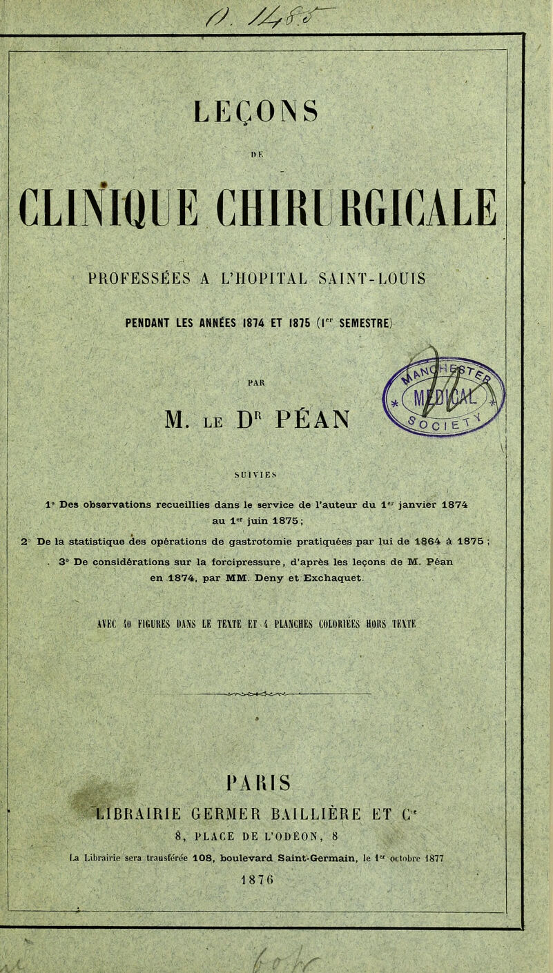 l> K. CLINWIIE CHIRURGICALE PROFESSÉES A L'HOPITAL SAINT-LOUIS PENDANT LES ANNÉES 1874 ET 1875 (I SEMESTRE) PAR M. LE PÉAN 1» Des observations recueillies dans le service de l'auteur du 1 janvier 1874 au 1 juin 1875 ; 2° De la statistique des opérations de gastrotomie pratiquées par lui de 1864 à 1875 ; . 3° De considérations sur la forcipressure, d'après les leçons de M. Péan en 1874, par MM. Deny et Exchaquet. AVKC FIGURES ItAiVS lE TEXTE ET i PLANCHES COLORIÉES HORS TEXTE PARIS LIBRAIRIE GERMER BAILLIÈRE ET 8, PLACE DE L'ODÉOIN, 8 \jA Librairie sera trausfcrée 108, boulevard Saint-Germain, le ^'^ octobre 1877