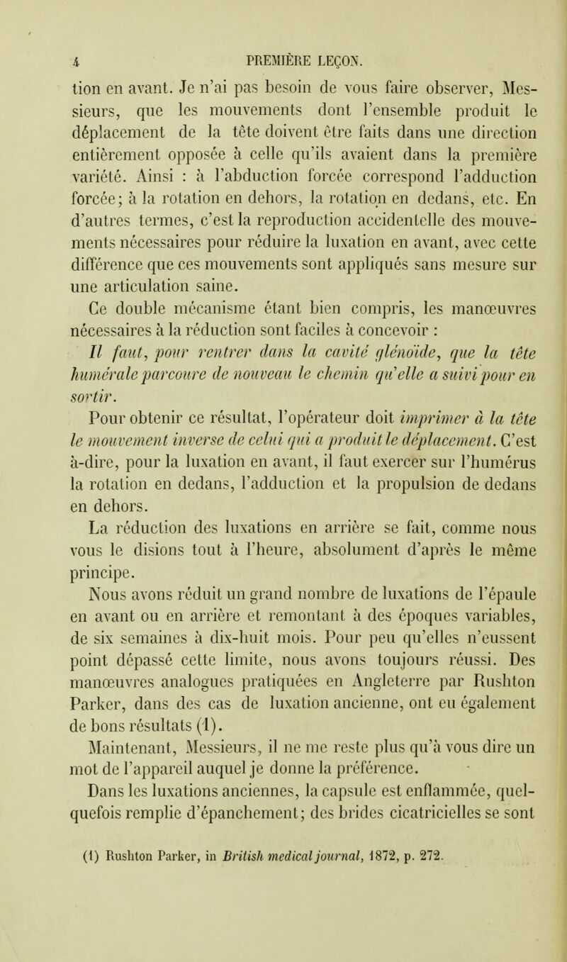 tion en avant. Je n'ai pas besoin de vous faire observer, Mes- sieurs, que les mouvements dont l'ensemble produit le déplacement de la tête doivent être faits dans une direction entièrement opposée à celle qu'ils avaient dans la première variété. Ainsi : à l'abduction forcée correspond l'adduction forcée; à la rotation en dehors, la rotation en dedans, etc. En d'autres termes, c'est la reproduction accidentelle des mouve- ments nécessaires pour réduire la luxation en avant, avec cette différence que ces mouvements sont appliqués sans mesure sur une articulation saine. Ce double mécanisme étant bien compris, les manœuvres nécessaires à la réduction sont faciles à concevoir : // faut, pour rentrer dans la cavité r/lénoide, que la tête humérale parcoure de nouveau le chemin quelle a suivi pour en sortir. Pour obtenir ce résultat, l'opérateur doit imprimer à la tête le mouvement inverse de celui quia produit le déplacement. C'est à-dire, pour la luxation en avant, il faut exercer sur l'humérus la rotation en dedans, l'adduction et la propulsion de dedans en dehors. La réduction des luxations en arrière se fait, comme nous vous le disions tout à l'heure, absolument d'après le même principe. Nous avons réduit un grand nombre de luxations de l'épaule en avant ou en arrière et remontant à des époques variables, de six semaines à dix-huit mois. Pour peu qu'elles n'eussent point dépassé cette limite, nous avons toujours réussi. Des manœuvres analogues pratiquées en Angleterre par Rushton Parker, dans des cas de luxation ancienne, ont eu également de bons résultats (1). Maintenant, Messieurs, il ne me reste plus qu'à vous dire un mot de l'appareil auquel je donne la préférence. Dans les luxations anciennes, la capsule est enflammée, quel- quefois remplie d'épanchement; des brides cicatricielles se sont (1) Rushton Parker, in British médical journal, 1872, p. 272.