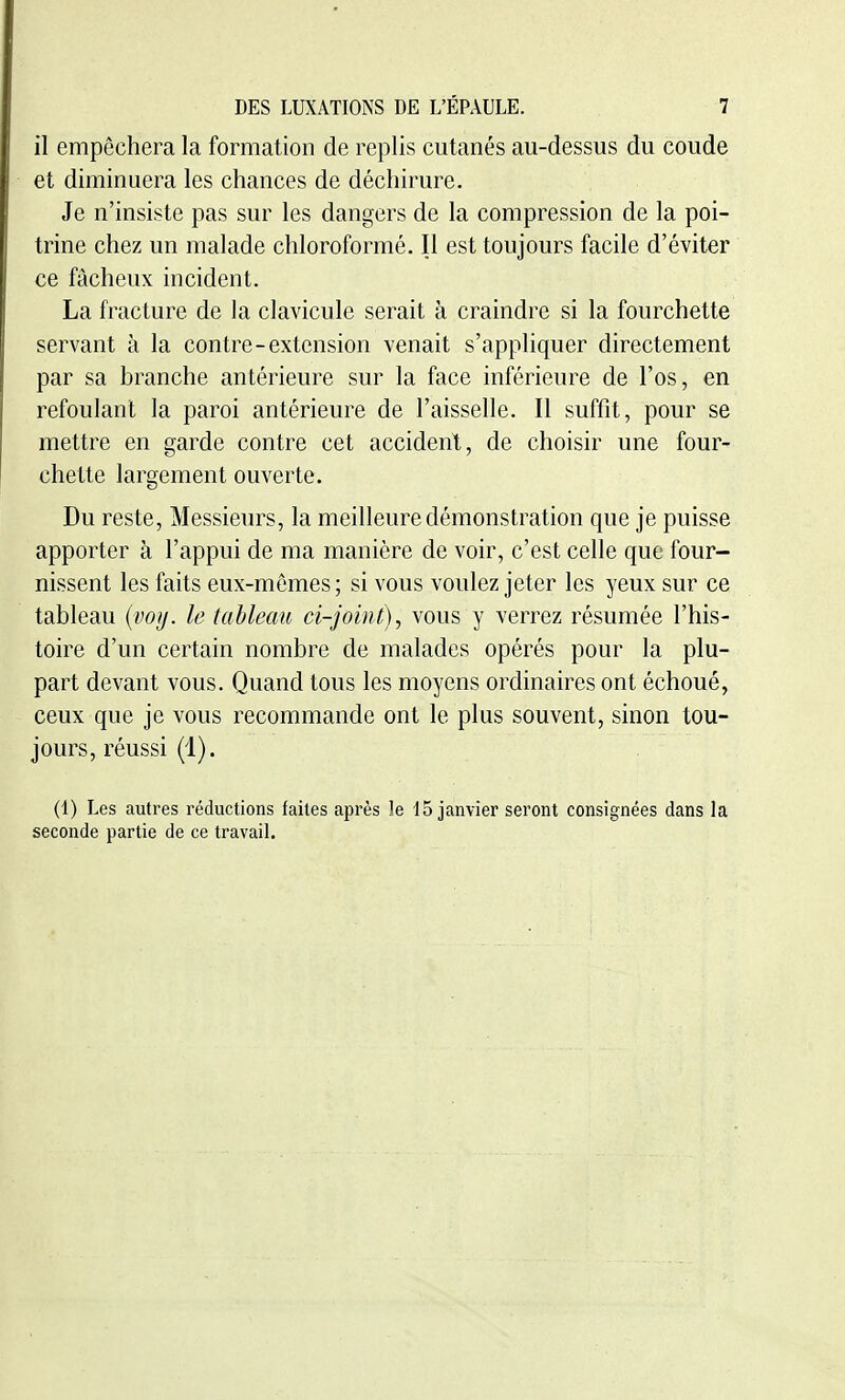 il empêchera la formation de replis cutanés au-dessus du coude et diminuera les chances de déchirure. Je n'insiste pas sur les dangers de la compression de la poi- trine chez un malade chloroformé. Il est toujours facile d'éviter ce fâcheux incident. La fracture de la clavicule serait à craindre si la fourchette servant à la contre-extension venait s'appliquer directement par sa branche antérieure sur la face inférieure de l'os, en refoulant la paroi antérieure de l'aisselle. Il suffit, pour se mettre en garde contre cet accident, de choisir une four- chette largement ouverte. Du reste, Messieurs, la meilleure démonstration que je puisse apporter à l'appui de ma manière de voir, c'est celle que four- nissent les faits eux-mêmes ; si vous voulez jeter les yeux sur ce tableau {iwif. le tableau ci-joint)^ vous y verrez résumée l'his- toire d'un certain nombre de malades opérés pour la plu- part devant vous. Quand tous les moyens ordinaires ont échoué, ceux que je vous recommande ont le plus souvent, sinon tou- jours, réussi (1). (1) Les autres réductions faites après le 15 janvier seront consignées dans la seconde partie de ce travail.