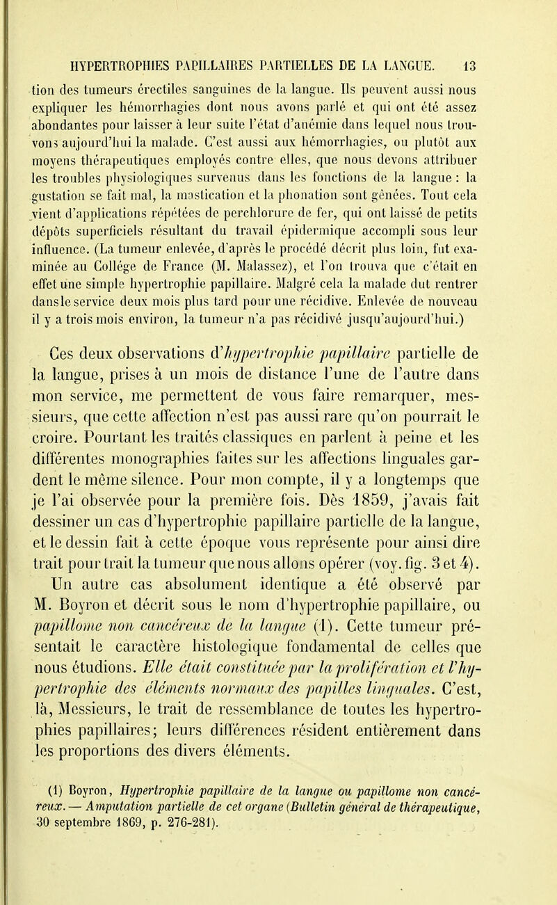 tion des tumeurs érectiles sanguines de la langue. Ils peuvent aussi nous expliquer les hémorrliagies dont nous avons parlé et qui ont été assez abondantes pour laisser à leur suite l'état d'anémie dans lequel nous trou- vons aujourd'hui la malade. C'est aussi aux hémorrliagies, ou plutôt aux moyens thérapeutiques employés contre elles, que nous devons attribuer les troubles physiologiques survenus dans les fonctions de la langue : la gustation se fait mal, la mastication et la phonation sont gênées. Tout cela vient d'applications répétées de perchlorurc de fer, qui ont laissé de petits dépôts superficiels résultant du travail épidermique accompli sous leur influence. (La tumeur enlevée, d'après le procédé décrit plus loi», fut exa- minée au Collège de France (M. Malassez), et Ton trouva que c'était en effet une simple hypertrophie papillaire. Malgré cela la malade dut rentrer dansle service deux mois plus tard pour une récidive. Enlevée de nouveau il y a trois mois environ, la tumeur n'a pas récidivé jusqu'aujourd'hui.) Ces deux observations à'hupcrtrophie papillaire partielle de la langue, prises à un mois de distance l'une de l'autre dans mon service, me permettent de vous faire remarquer, mes- sieurs, que cette affection n'est pas aussi rare qu'on pourrait le croire. Pourtant les traités classiques en parlent à peine et les différentes monographies faites sur les affections linguales gar- dent le même silence. Pour mon compte, il y a longtemps que je l'ai observée pour la première fois. Dès 1859, j'avais fait dessiner un cas d'hypertrophie papillaire partielle de la langue, et le dessin fait à cette époque vous représente pour ainsi dire trait pour trait la tumeur que nous allons opérer (voy. fig. 3 et 4). Un autre cas absolument identique a été observé par M. Boyron et décrit sous le nom d'hypertrophie papillaire, ou papillome non cancéreux de la langue (i). Cette tumeur pré- sentait le caractère histologique fondamental de celles que nous étudions. Elle était constituée par la prolifération et Vhy- pertrophie des éléments normaux des papilles linguales. C'est, là, Messieurs, le trait de ressemblance de toutes les hypertro- phies papillaires; leurs différences résident entièrement dans les proportions des divers éléments. (1) Boyron, Hypertrophie papillaire de la langue ou papillome non cancé- reux. — Amputalion partielle de cet organe (Bulletin général de thérapeutique, 30 septembre 1869, p. 276-281).