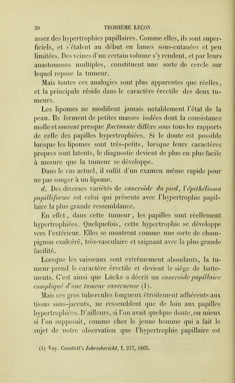 assez des hypertrophies papillaires. Comme elles, ils sont super- ficiels, et s'étalent au début en lames sous-cutanées et peu limitées. Des veines d'un certain volume s'y rendent, et par leurs anastomoses multiples, constituent une sorte de cercle sur lequel repose la tumeur. Mais toutes ces analogies sont plus apparentes que réelles, et la principale réside dans le caractère érectile des deux tu- meurs. Les Hpomes ne modifient jamais notablement l'état de la peau. Ils forment de petites masses isolées dont la consistance molle et «o?^?;*?^^ presque flactuantc diffère sous tous les rapports de celle des papilles hypertrophiées. Si le doute est possible lorsque les lipomes sont très-petits, lorsque leurs caractères propres sont latents, le diagnostic devient de plus en plus facile à mesure que la tumeur se développe. Dans le cas actuel, il suffit d'un examen même rapide pour ne pas songer à un lipome. d. Des diverses variétés de cancroïde du pied, Yépithélioma pap un forme est celui qui présente avec l'hypertrophie papil- laire la plus grande ressemblance. En effet, dans cette tumeur, les papilles sont réellement hypertrophiées. Quelquefois, cette hypertrophie se développe vers l'extérieur. Elles se montrent comme une sorte de cham- pignon exulcéré, très-vasculaire et saignant avec la plus grande facilité. Lorsque les vaisseaux sont extrêmement abondants, la tu- meur prend le caractère érectile et devient le siège de batte- ments. C'est ainsi que Lùcke a décrit un cancroïde papillaire compliqué d'une tumeur caverneuse (i). Mais ces gros tubercules fongueux étroitement adhérents aux tissus sous-jacents, ne ressemblent que de loin aux papilles hypertrophiées. D'ailleurs, si l'on avait quelque doute,ou mieux si l'on supposait, comme chez le jeune homme qui a fait le sujet de notre observation que l'hypertrophie papillaire est (1) Voy. Canstatt's Jahresbericht, I, 247, 1865.