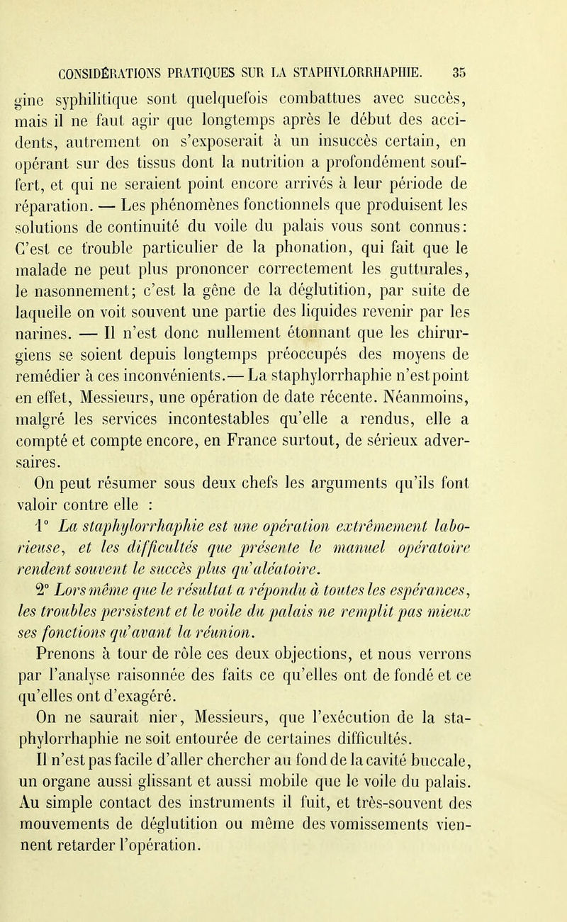 gine syphilitique sont quelquefois combattues avec succès, mais il ne faut agir que longtemps après le début des acci- dents, autrement on s'exposerait à un insuccès certain, en opérant sur des tissus dont la nutrition a profondément souf- fert, et qui ne seraient point encore arrivés à leur période de réparation. — Les phénomènes fonctionnels que produisent les solutions de continuité du voile du palais vous sont connus : C'est ce trouble particulier de la phonation, qui fait que le malade ne peut plus prononcer correctement les gutturales, le nasonnement; c'est la gêne de la déglutition, par suite de laquelle on voit souvent une partie des liquides revenir par les narines. — Il n'est donc nullement étonnant que les chirur- giens se soient depuis longtemps préoccupés des moyens de remédier à ces inconvénients.— La staphylorrhaphie n'est point en effet. Messieurs, une opération de date récente. Néanmoins, malgré les services incontestables qu'elle a rendus, elle a compté et compte encore, en France surtout, de sérieux adver- saires. . On peut résumer sous deux chefs les arguments qu'ils font valoir contre elle : 1° La staphylorrhaphie est une opération extrêmement labo- rieuse, et les difficultés que présente le manuel opératoire rendent souvent le succès plus cpu aléatoire. 2° Lors même que le résultat a répondu à toutes les espérances, les troubles persistent et le voile du palais ne remplit pas mieux ses fonctions qu'avant la réunion. Prenons à tour de rôle ces deux objections, et nous verrons par l'analyse raisonnée des faits ce qu'elles ont de fondé et ce qu'elles ont d'exagéré. On ne saurait nier. Messieurs, que l'exécution de la sta- phylorrhaphie ne soit entourée de certaines difficultés. Il n'est pas facile d'aller chercher au fond de la cavité buccale, un organe aussi glissant et aussi mobile que le voile du palais. Au simple contact des instruments il fuit, et très-souvent des mouvements de déglutition ou môme des vomissements vien- nent retarder l'opération.