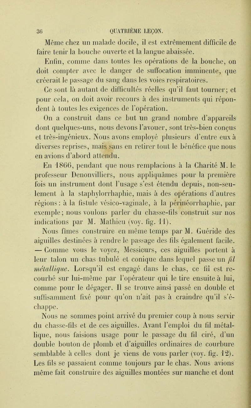Même chez un malade docile, il est extrêmement difficile de faire tenir la bouche ouverte et la langue abaissée. Enfin, comme dans toutes les opérations de la bouche, on doit compter avec le danger de sufTocation imminente, que créerait le passage du sang dans les voies respiratoires. Ce sont là autant de difficultés réelles qu'il faut tourner; et pour cela, on doit avoir recours à des instruments qui répon- dent à toutes les exigences de l'opération. On a construit dans ce but un grand nombre d'appareils dont quelques-uns, nous devons l'avouer, sont très-bien conçus et très-ingénieux. Nous avons employé plusieurs d'entre eux à diverses reprises, mais sans en retirer tout le bénéfice que nous en avions d'abord attendu. En i866, pendant que nous remplacions à la Charité M. le professeur Denonvilliers, nous appliquâmes pour la première fois un instrument dont l'usage s'est étendu depuis, non-seu- lement à la staphylorrhaphie, mais à des opérations d'autres régions : à la fistule vésico-vaginale, à la périnéorrhaphie, par exemple; nous voulons parler du chasse-fils construit sur nos indications par M. Mathieu (voy. fig. 11). Nous fîmes construire en même temps par M. Guéride des aiguilles destinées à rendre le passage des fils également facile. — Comme vous le voyez, Messieurs, ces aiguilles portent à leur talon un chas tubulé et conique dans lequel passe un fd métallique. Lorsqu'il est engagé dans le chas, ce fil est re- courbé sur lui-même par l'opérateur qui le tire ensuite à lui, comme pour le dégager. Il se trouve ainsi passé en double et suffisamment fixé pour qu'on n'ait pas à craindre qu'il s'é- chappe. Nous ne sommes point arrivé du premier coup à nous servir du chasse-fils et de ces aiguilles. Avant l'emploi du fil métal- lique, nous faisions usage pour le passage du fil ciré, d'un double bouton de plomb et d'aiguilles ordinaires de courbure semblable à celles dont je viens de vous parler (voy. fig. 12). Les fils se passaient comme toujours par le chas. Nous avions même fait construire des aiguilles montées sur manche et dont