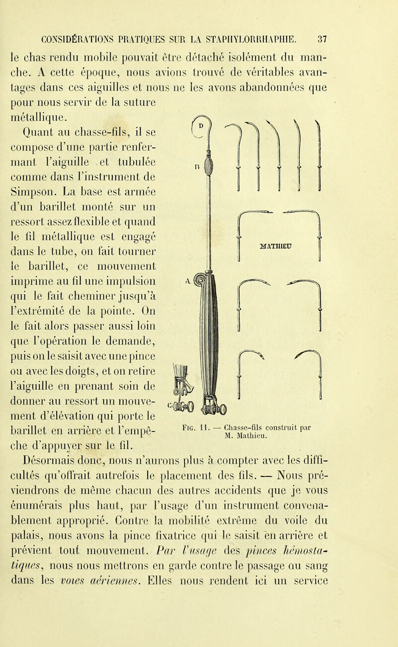 n MATJUEtF CONSIDÉRATIONS PRATIQUES SUR LA STAPHYLORRHAPHIE. 37 le chas rendu mobile pouvait être détaché isolément du man- che. A cette époque, nous avions trouvé de véritables avan- tages dans ces aiguilles et nous ne les avons abandonnées que pour nous servir de la suture métallique. Quant au chasse-fils, il se compose d'une partie renfer- Simpson. La base est armée d'un barillet monté sur un ressort assez flexible et quand le fil métallique est engagé dans le tube, on fait tourner le barillet, ce mouvement imprime au fil une impulsion qui le fait cheminer jusqu'à l'extrémité de la pointe. On le fait alors passer aussi loin que l'opération le demande, puis on le saisit avec une pince ou avec les doigts, et on retire l'aiguille en prenant soin de donner au ressort un mouve- ment d'élévation qui porte le barillet en arrière et l'empê- che d'appuyer sur le fil. Désormais donc, nous n'aurons plus à compter avec les diffi- cultés qu'offrait autrefois le placement des fils. — Nous pré- viendrons de même chacun des autres accidents que je vous énumérais plus haut, par l'usage d'un instrument convena- blement approprié. Contre la mobilité extrême du voile du palais, nous avons la pince fixatrice qui le saisit en arrière et prévient tout mouvement. Par Vmuge des pinces héinosla- tiques, nous nous mettrons en garde contre le passage au sang dans les voies aériennes. Elles nous rendent ici un service FiG. 11. Chasse-fils construit par M. Mathieu.
