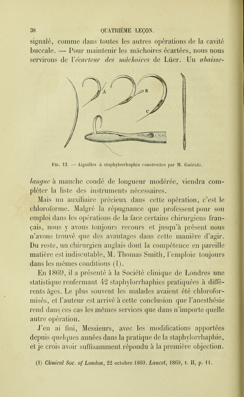 signalé, comme dans toutes les autres opérations de la cavité buccale. — Pour maintenir les mâchoires écartées, nous nous servirons de Vécaiiciir des mâchoires de Lùer. Un abaisse- langue h manche coudé de longueur modérée, viendra com- pléter la liste des instruments nécessaires. Mais un auxiliaire précieux dans cette opération, c'est le chloroforme. Malgré la répugnance que professent pour son emploi dans les opérations de la l'ace certains chirurgiens fran- çais, nous y avons toujours recours et jusqu'à présent nous n'avons trouvé que des avantages dans cette manière d'agir. Du reste, un chirurgien anglais dont la compétence en pareille matière est indiscutable, M. Thomas Smith, l'emploie toujours dans les mêmes conditions (1). En 1869, il a présenté à la Société clinique de Londres une statistique renfermant 42 staphylorrhaphies pratiquées à diffé- rents âges. Le plus souvent les malades avaient été chlorofor- misés, et l'auteur est arrivé à cette conclusion que l'anesthésie rend dans ces cas les mêmes services que dans n'importe quelle autre opération. J'en ai fini, Messieurs, avec les modifications apportées depuis quelques années dans la pratique de la staphylorrhaphie, et je crois avoir suffisamment répondu à la première objection. FiG. 12. — A Aiguilles à stapiiylorrhapiiie construites par M. Guéride.