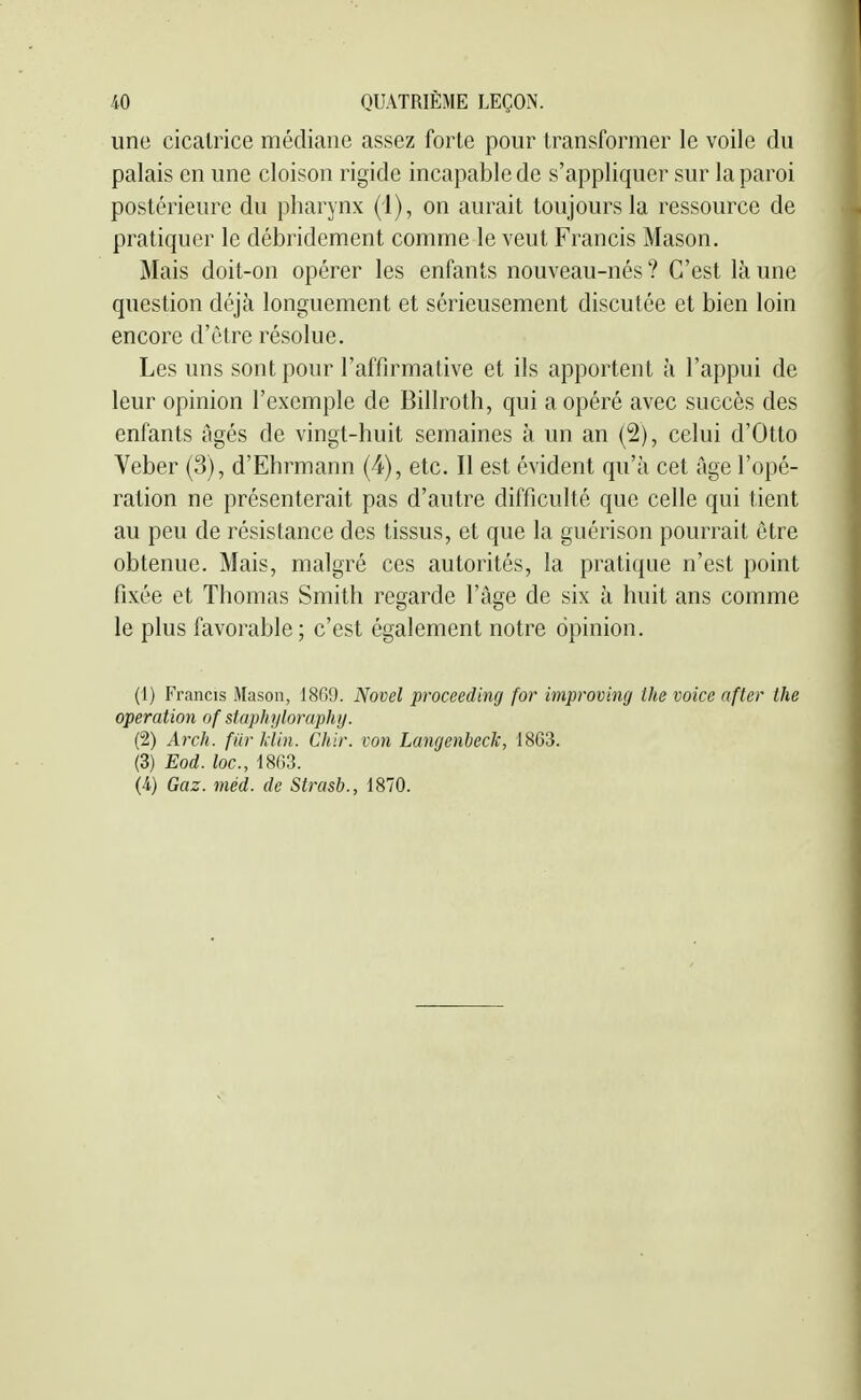 une cicatrice médiane assez forte pour transformer le voile du palais en une cloison rigide incapable de s'appliquer sur la paroi postérieure du pharynx (1), on aurait toujours la ressource de pratiquer le débridcment comme le veut Francis Mason. Mais doit-on opérer les enfants nouveau-nés ? C'est là une question déjà longuement et sérieusement discutée et bien loin encore d'être résolue. Les uns sont pour l'affirmative et ils apportent à l'appui de leur opinion l'exemple de Billroth, qui a opéré avec succès des enfants âgés de vingt-huit semaines à un an (2), celui d'Otto Veber (3), d'Ehrmann (4), etc. Il est évident qu'à cet âge l'opé- ration ne présenterait pas d'autre difficulté que celle qui tient au peu de résistance des tissus, et que la guérison pourrait être obtenue. Mais, malgré ces autorités, la pratique n'est point fixée et Thomas Smith regarde l'âge de six à huit ans comme le plus favorable; c'est également notre opinion. (1) Francis Mason, 1869. Novel proceeding for improving the voice after the opération of staphyloraphy. (2) Arch. filr hiin. Chir. von Langenbeck, 1863. (3) Eod. loc, 1863. (4) Gaz. méd. de Strasb., 1870.