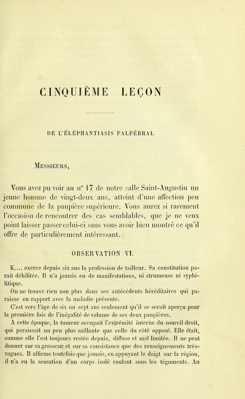 CINQUIÈME LEÇON DE L'ÉLÉPHANTIASIS PALPÉBRAL Messieurs, Vous avez pu voir au n° 17 de notre salle Saint-Augustin un jeune homme de vingt-deux ans, atteint d'une affection peu commune de la paupière supérieure. Vous aurez si rarement l'occasion de rencontrer des cas semblables, que je ne veux point laisser passer celui-ci sans vous avoir bien montré ce qu'il offre de particulièrement intéressant. OBSERVATION VI. K.... exerce depuis six ans la profession de tailleur. Sa constitution pa- rait débilitée. Il n'a jamais eu de manifestations, ni strumeuse ni syphi- litique. On ne trouve rien non plus dans ses antécédents héréditaires qui pa- raisse en rapport avec la maladie présente. C'est vers l'âge de six ou sept ans seulement qu'il se serait aperçu pour la première fois de l'inégalité de volume de ses deux paupières. A cette époque, la tumeur occupait l'extrémité interne du sourcil droit, qui paraissait un peu plus saillante que celle du côté opposé. Elle était, comme elle l'est toujours restée depuis, diffuse et mal limitée. Il ne peut donner sur sa grosseur et sur sa consistance que des renseignements très- vagues. Il affirme toutefois que jamais, en appuyant le doigt sur la région, il n'a eu la sensation d'un corps isolé roulant sous les téguments. Au