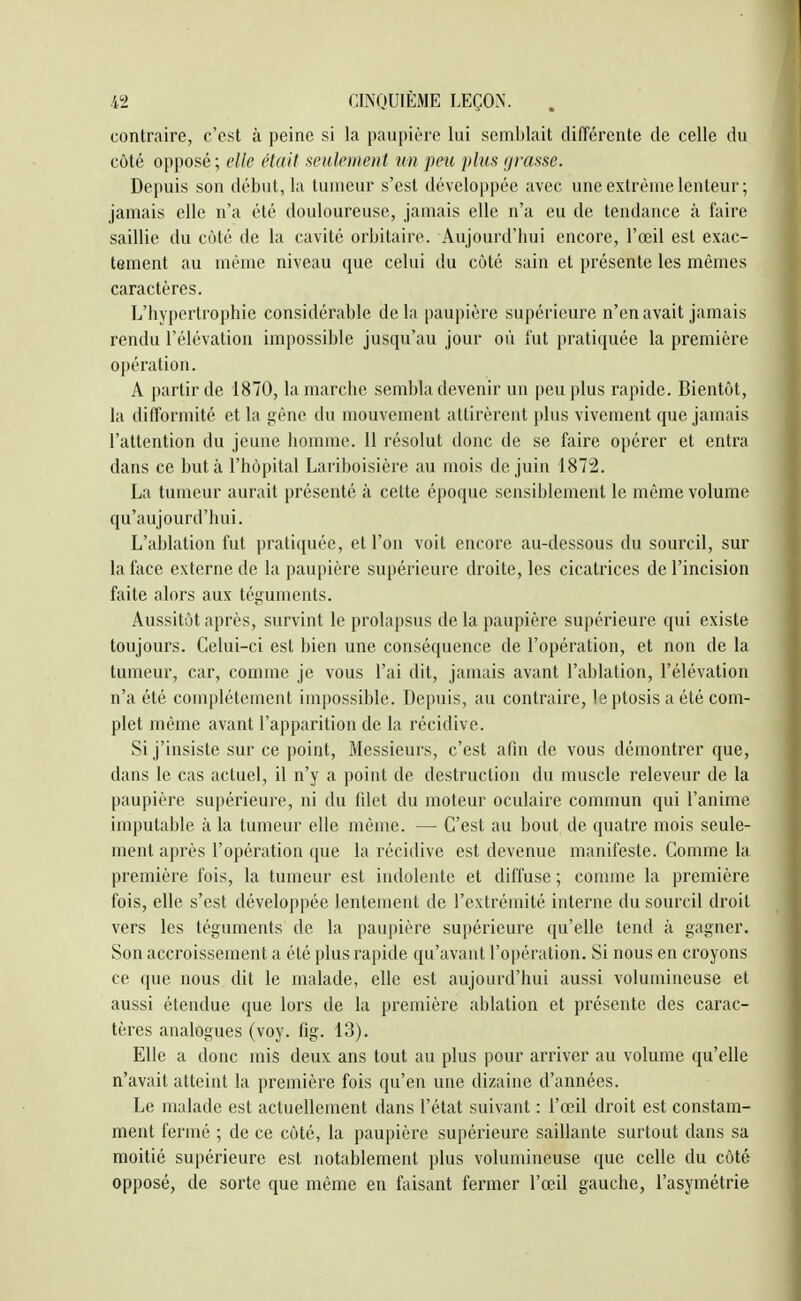 contraire, c'est à peine si la paupière lui semblait différente de celle du côté opposé ; elle élait seulement un peu plus (jrasse. Depuis son début, la tumeur s'est développée avec une extrême lenteur; jamais elle n'a été douloureuse, jamais elle n'a eu de tendance à faire saillie du côté de la cavité orbitaire. Aujourd'bui encore, l'œil est exac- tement au même niveau que celui du côté sain et présente les mêmes caractères. L'hypertrophie considérable delà paupière supérieure n'en avait jamais rendu l'élévation im[)ossible jusqu'au jour où fut j)rati(juée la première opération. A partir de 1870, la marche sembla devenir un peu plus rapide. Bientôt, la difformité et la gêne du mouvement attirèrent plus vivement que jamais l'attention du jeune homme. Il résolut donc de se faire opérer et entra dans ce buta l'hôpital Lariboisière au mois de juin 1872. La tumeur aurait présenté à cette époque sensiblement le même volume qu'aujourd'hui. L'ablation fut pratiquée, et l'on voit encore au-dessous du sourcil, sur la face externe de la paupière supérieure droite, les cicatrices de l'incision faite alors aux téguments. Aussitôt après, survint le prolapsus de la paupière supérieure qui existe toujours. Celui-ci est bien une conséquence de l'opération, et non de la tumeur, car, comme je vous l'ai dit, jamais avant l'ablation, l'élévation n'a été complètement impossible. Depuis, au contraire, le ptosis a été com- plet même avant l'apparition de la récidive. Si j'insiste sur ce point, Messieurs, c'est afin de vous démontrer que, dans le cas actuel, il n'y a point de destruction du muscle releveur de la paupière supérieure, ni du filet du moteur oculaire commun qui l'anime imputable à la tumeur elle même. — C'est au bout de quatre mois seule- ment après l'opération que la récidive est devenue manifeste. Comme la première fois, la tumeur est indolente et diffuse ; comme la première fois, elle s'est développée lenteuient de l'extrémité interne du sourcil droit vers les téguments de la paupière supérieure qu'elle tend à gagner. Son accroissement a été plus rapide qu'avant l'opération. Si nous en croyons ce que nous dit le malade, elle est aujourd'hui aussi volumineuse et aussi étendue que lors de la première ablation et présente des carac- tères analogues (voy. fig. 13). Elle a donc mis deux ans tout au plus pour arriver au volume qu'elle n'avait atteint la première fois qu'eu une dizaine d'années. Le malade est actuellement dans l'état suivant : l'œil droit est constam- ment fermé ; de ce côté, la paupière supérieure saillante surtout dans sa moitié supérieure est notablement plus volumineuse que celle du côté opposé, de sorte que même en faisant fermer l'œil gauche, l'asymétrie