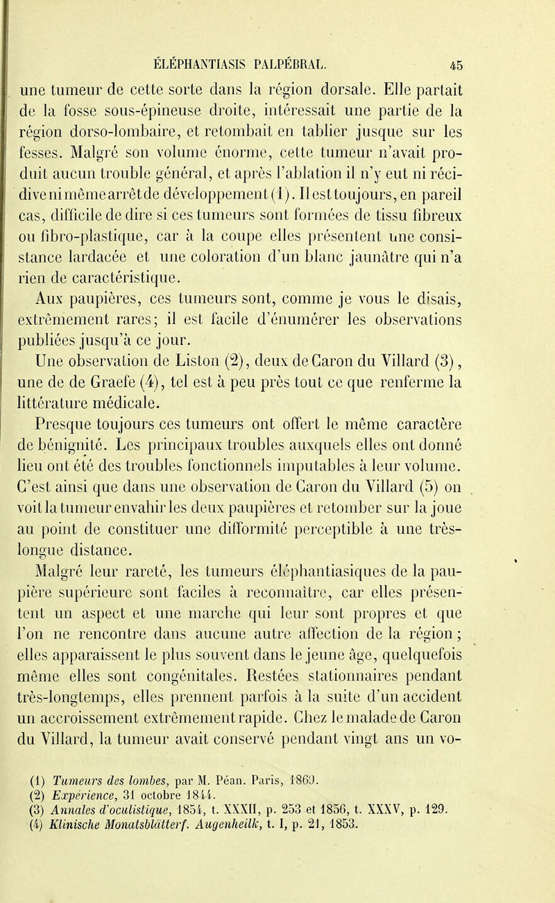 une tumeur de cette sorte dans la région dorsale. Elle partait de la fosse sous-épineuse droite, intéressait une partie de la région dorso-lombaire, et retombait en tablier jusque sur les fesses. Malgré son volume énorme, cette tumeur n'avait pro- duit aucun trouble général, et après l'ablation il n'y eut ni réci- divenimêmearrêtde développement(1). Ilesttoujours,en pareil cas, difficile de dire si ces tumeurs sont formées de tissu fibreux ou fibro-plastique, car à la coupe elles présentent une consi- stance lardacée et une coloration d'un blanc jaunâtre qui n'a rien de caractéristique. Aux paupières, ces tumeurs sont, comme je vous le disais, extrêmement rares; il est facile d'énumérer les observations publiées jusqu'à ce jour. Une observaLion de Liston (2), deux deCaron du Villard (3), une de de Graefe (4), tel est à peu près tout ce que renferme la littérature médicale. Presque toujours ces tumeurs ont offert le même caractère de bénignité. Les principaux troubles auxquels elles ont donné lieu ont été des troubles fonctionnels imputables à leur volume. C'est ainsi que dans une observation de Garon du Villard (5) on voit la tumeur envahir les deux paupières et retomber sur la joue au point de constituer une difformité perceptible à une très- longue distance. Malgré leur rareté, les tumeurs éléphantiasiques de la pau- pière supérieure sont faciles à reconnaître, car elles présen- tent un aspect et une marche qui leur sont propres et que l'on ne rencontre dans aucune autre affection de la région ; elles apparaissent le plus souvent dans le jeune âge, quelquefois même elles sont congénitales. Restées stationnaires pendant très-longtemps, elles prennent parfois à la suite d'un accident un accroissement extrêmement rapide. Chez le malade de Caron du Villard, la tumeur avait conservé pendant vingt ans un vo- (1) Tumeurs des lombes, par M. Péan. Paris, 186'J. (2) Expérience, 31 octobre J8li. (3) Annales d'oculistique, \Soi, t. XXXII, p. 253 et 1856, t. XXXV, p. 129. (4) Klinische Monatsblatterf. Augenheilk, 1.1, p. 21, 1853.