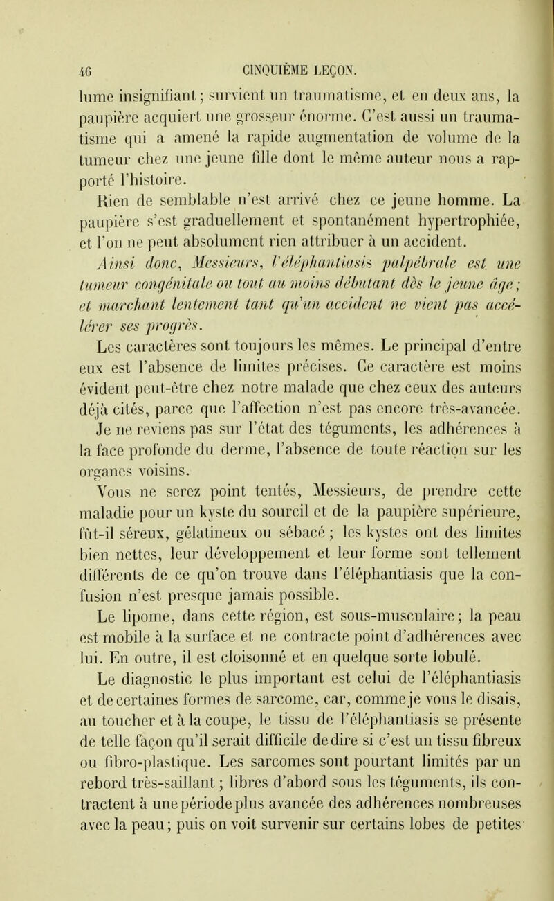 lume insignifiant; survient un traumatisme, et en deux ans, la paupière acquiert une grosseur énorme. C'est aussi un trauma- tisme qui a amené la rapide augmentation de volume de la tumeur chez une jeune fille dont le même auteur nous a rap- porté l'histoire. Rien de semblable n'est arrivé chez ce jeune homme. La paupière s'est graduellement et spontanément hypertrophiée, et l'on ne peut absolument rien attribuer à un accident. Ainsi donc, Messieurs, réléphantiasis palpébrule est une tumeur congénitale ou tout au moins débutant dès le jeune âge; et marchant lentement tant qu un accident ne vient pas accé- lérer ses progrès. Les caractères sont toujours les mêmes. Le principal d'entre eux est l'absence de limites précises. Ce caractère est moins évident peut-être chez notre malade que chez ceux des auteurs déjà cités, parce que l'afîection n'est pas encore très-avancée. Je ne reviens pas sur l'état des téguments, les adhérences à la face profonde du derme, l'absence de toute réaction sur les organes voisins. Vous ne serez point tentés. Messieurs, de prendre cette maladie pour un kyste du sourcil et de la paupière supérieure, fùt-il séreux, gélatineux ou sébacé ; les kystes ont des limites bien nettes, leur développement et leur forme sont tellement différents de ce qu'on trouve dans l'éléphantiasis que la con- fusion n'est presque jamais possible. Le lipome, dans cette région, est sous-musculaire; la peau est mobile à la surface et ne contracte point d'adhérences avec lui. En outre, il est cloisonné et en quelque sorte lobulé. Le diagnostic le plus important est celui de l'éléphantiasis et de certaines formes de sarcome, car, comme je vous le disais, au toucher et à la coupe, le tissu de l'éléphantiasis se présente de telle façon qu'il serait difficile dédire si c'est un tissu fibreux ou fibro-plastique. Les sarcomes sont pourtant limités par un rebord très-saillant ; libres d'abord sous les téguments, ils con- tractent à une période plus avancée des adhérences nombreuses avec la peau; puis on voit survenir sur certains lobes de petites