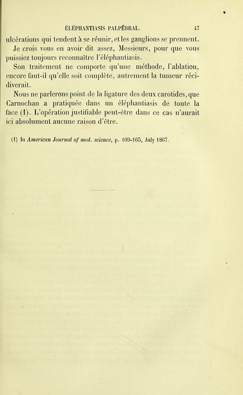 ulcérations qui tendent à se réunir, et les ganglions se prennent. Je crois vous en avoir dit assez, Messieurs, pour que vous puissiez toujours reconnaître l'éléphantiasis. Son traitement ne comporte qu'une méthode, l'ablation, encore faut-il qu'elle soit complète, autrement la tumeur réci- diverait. Nous ne parlerons point de la ligature des deux carotides, que Carnochan a pratiquée dans un éléphantiasis de toute la face (1). L'opération justifiable peut-être dans ce cas n'aurait ici absolument aucune raison d'être. (1) In American Journal of med. science, p. 109-165, July 1867.