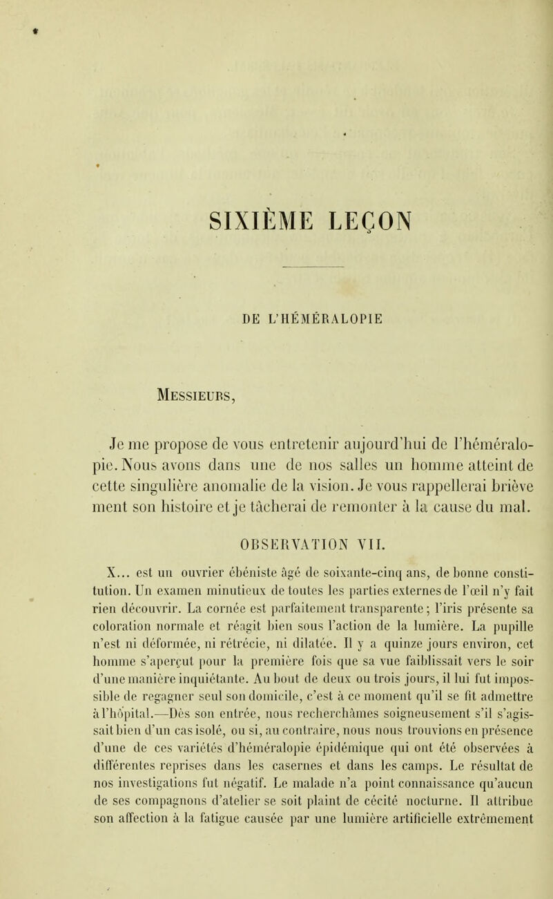 SIXIEME LEÇON DE L'HÉMÉRALOPIE Messieurs, Je me propose de vous entretenir aujourd'hui de l'héméralo- pie. Nous avons dans une de nos salles un homme atteint de cette singulière anomalie de la vision. Je vous rappellerai briôve ment son histoire et je tâcherai de remonter à la cause du mal. OBSERVATION VII. X... est un ouvrier ébéniste âgé de soixante-cinq ans, de bonne consti- tution. Un examen minutieux de toutes les parties externes de l'œil n'y fait rien découvrir. La cornée est parfaitement transparente ; l'iris présente sa coloration normale et réagit bien sous l'action de la lumière. La pupille n'est ni déformée, ni rétrécie, ni dilatée. Il y a quinze jours environ, cet homme s'aperçut pour la première fois que sa vue faiblissait vers le soir d'une manière incjuiétante. Au bout de deux ou trois jours, il lui fut impos- sible de regagner seul son domicile, c'est à ce moment qu'il se fit admettre à l'hôpital.—Dès son entrée, nous recherchâmes soigneusement s'il s'agis- sait bien d'un cas isolé, ou si, au contraire, nous nous trouvions en présence d'une de ces variétés d'héméralopie épidémique qui ont été observées à différentes reprises dans les casernes et dans les camps. Le résultat de nos investigations fut négatif. Le malade n'a point connaissance qu'aucun de ses compagnons d'atelier se soit plaint de cécité nocturne. Il attribue son affection à la fatigue causée par une lumière artificielle extrêmement