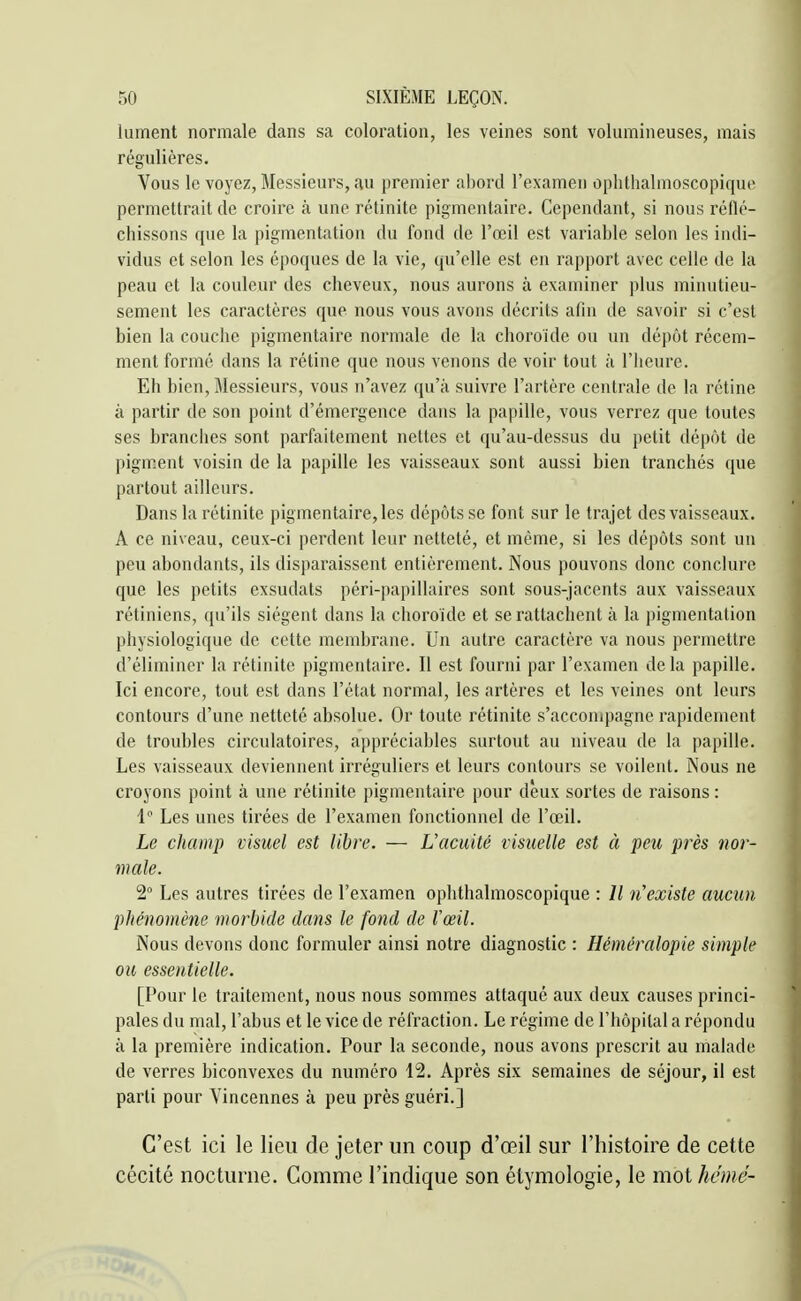 lument normale dans sa coloration, les veines sont volumineuses, mais régulières. Vous le voyez. Messieurs, au premier abord l'examen ophthalmoscopique permettrait de croire à une rétinite pigmentaire. Cependant, si nous réûé- chissons que la pigmentation du fond de l'œil est variable selon les indi- vidus et selon les époques de la vie, qu'elle est en rapport avec celle de la peau et la couleur des cheveux, nous aurons à examiner plus minutieu- sement les caractères que nous vous avons décrits afin de savoir si c'est bien la couche pigmentaire normale de la choroïde ou un dépôt récem- ment formé dans la rétine que nous venons de voir tout à l'heure. Eh bien, Messieurs, vous n'avez qu'à suivre l'artère centrale de la rétine à partir de son point d'émergence dans la papille, vous verrez que toutes ses branches sont parfaitement nettes et qu'au-dessus du petit dépôt de pigm.ent voisin de la papille les vaisseaux sont aussi bien tranchés que partout ailleurs. Dans la rétinite pigmentaire, les dépôts se font sur le trajet des vaisseaux. A ce niveau, ceux-ci perdent leur netteté, et même, si les dépôts sont un peu abondants, ils disparaissent entièrement. Nous pouvons donc conclure que les petits exsudais péri-papillaires sont sous-jacents aux vaisseaux rétiniens, qu'ils siègent dans la choroïde et se rattachent à la pigmentation physiologique de cette membrane. Un autre caractère va nous permettre d'éliminer la rétinite pigmentaire. Il est fourni par l'examen de la papille. Ici encore, tout est dans l'état normal, les artères et les veines ont leurs contours d'une netteté absolue. Or toute rétinite s'accompagne rapidement de troubles circulatoires, appréciables surtout au niveau de la papille. Les vaisseaux deviennent irréguliers et leurs contours se voilent. Nous ne croyons point à une rétinite pigmentaire pour deux sortes de raisons : 1 Les unes tirées de l'examen fonctionnel de l'œil. Le champ visuel est libre. — L'acuité visuelle est à peu près nor- male. 2° Les autres tirées de l'examen ophthalmoscopique : Il n'existe aucun phénomène morbide dans le fond de Vœil. Nous devons donc formuler ainsi notre diagnostic : Héméralopie simple ou essentielle. [Pour le traitement, nous nous sommes attaqué aux deux causes princi- pales du mal, l'abus et le vice de réfraction. Le régime de l'hôpital a répondu à la première indication. Pour la seconde, nous avons prescrit au malade de verres biconvexes du numéro 12. Après six semaines de séjour, il est parti pour Vincennes à peu près guéri.] C'est ici le lieu de jeter un coup d'œil sur l'histoire de cette cécité nocturne. Comme l'indique son étymologie, le mot hcnié-