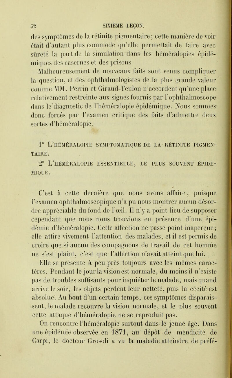 des symptômes de la rctinite pigincntaire ; cette manière de voir était d'autant plus commode qu'elle permettait de faire avec sîjreté la part de la simulation dans les héméralopies épidé- miques des casernes et des prisons Malheureusement de nouveaux faits sont venus compliquer la question, et des ophthalmologistes de la plus grande valeur comme MM. Perrin et Giraud-Teulon n'accordent qu'une place relativement restreinte aux signes fournis par l'ophthalmoscope dans le'diagnostic de l'héméralopie épidémique. Nous sommes donc forcés par l'examen critique des faits d'admettre deux sortes d'héméralopic- 1° L'héméralopie symptomàtique de la rétinite pigmex- TAIRE. 2 L'héméralopie essentielle, le plus souvent épidé- mique. C'est à cette dernière que nous avons affaire, puisque l'examen ophthalmoscopique n'a pu nous montrer aucun désor- dre appréciable du fond de l'œil. Il n'y a point lieu de supposer cependant que nous nous trouvions en présence d'une épi- démie d'héméralopie. Cette affection ne passe point inaperçue; elle attire vivement l'attention des malades, et il est permis de croire que si aucun des compagnons de travail de cet homme ne s'est plaint, c'est que l'affection n'avait atteint que lui. Elle se présente à peu près toujours avec les mômes carac- tères. Pendant le jour la vision est normale, du moins il n'existe pas de troubles suffisants pour inquiéter le malade, mais quand arrive le soir, les objets perdent leur netteté, puis la cécité est absolue. Au bout d'un certain temps, ces symptômes disparais- sent, le malade recouvre la vision normale, et le plus souvent cette attaque d'héméralopie ne se reproduit pas. On rencontre l'héméralopie surtout dans le jeune âge. Dans une épidémie observée en 1871, au dépôt de mendicité de Carpi, le docteur Grosoli a vu la maladie atteindre de préfé-