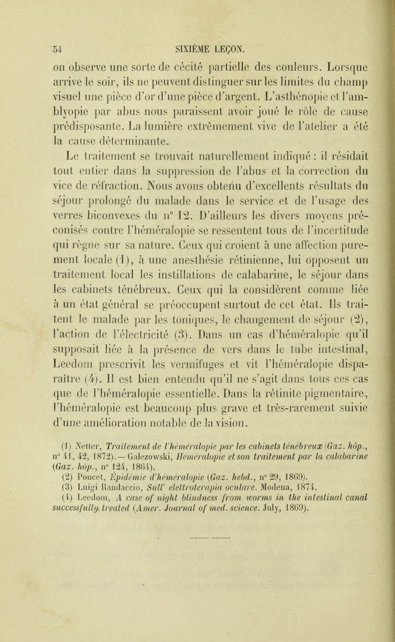 on observe une sorte de cécité partielle des couleurs. Lorsque arrive le soir, ils ne peuvent distinguer sur les limites du champ visuel une pièce d'or d'une pièce d'argent. L'asthénopic et l'am- blyopie par abus nous paraissent avoir joué le rôle de cause prédisposante. La lumière extrêmement vive de l'atelier a été la cause déterminante. Le traitement se trouvait naturellement indiqué : il résidait tout entier dans la suppression de l'abus et la correction du vice de rél'raction. Nous avons obtenu d'excellents résultats du séjour prolongé du malade dans le service et de l'usage des verres biconvexes du n° 12. D'ailleurs les divers moyens ])ré- conisés contre l'héméralopie se ressentent tous de l'incertitude qui règne sur sa nature. Ceux qui croient à une afîection pure- ment locale (i ), à une anesthésic rétinienne, lui opposent un traitement local les instillations de calabarine, le séjour dans les cabinets ténébreux. Ceux qui la considèrent connue liée à un état général se préoccupent surtout de cet état. Ils trai- tent le malade par les toniques, le changement de séjour (2), l'action de l'électricité (3). Dans un cas d'héméralopie qu'il supposait liée à la présence de vers dans le tube intestinal, Leedom prescrivit les vermifuges et vit l'héméralopie dispa- raître (4). II est bien entendu qu'il ne s'agit dans tous ces cas que de l'héméralopie essentielle. Dans la rétinite pigmentaire, l'héméralopie est beaucoup plus grave et très-rarement suivie d'une amélioration notable de la vision. (1) A'edor, Traitement de l'héméralopie par les cabinets ténébreux (Gaz. hôp., n 4-], 42, Galezowski, Héinéralopie etson traitement par la calabarine (Gaz. hôp., n m, IHGi). (2) Poncot, Epidémie d'héméralopie [Gaz. hebd., 1869). (3) Luigi Uaiidaccio, SulV eleiiroterapia oculare. Modena, 1871. (i) Leedom, A case of night blindness from worms in the intestinal canal