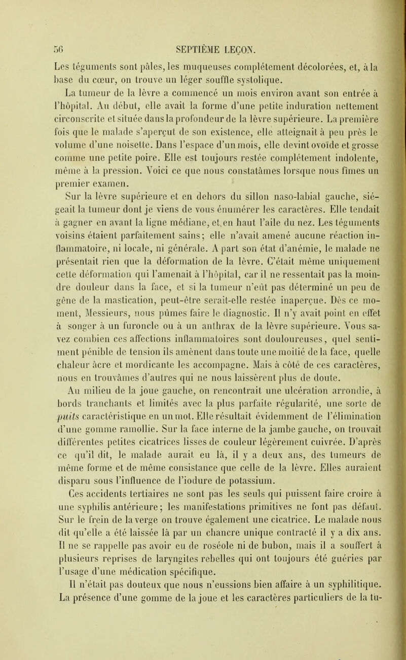Les téguments sont pâles, les muqueuses complètement décolorées, et, à la base du cœur, on trouve un léger souffle systolique. La tumeur de la lèvre a commencé un mois environ avant son entrée à l'hôpital. Au début, elle avait la forme d'une petite induration nettement circonscrite et située dans la profondeur de la lèvre supérieure. La première fois que le malade s'aperçut de son existence, elle atteignait à peu près le volume d'une noisette. Dans l'espace d'un mois, elle devint ovoïde et grosse comme une petite poire. Elle est toujours restée complètement indolente, même à la pression. Voici ce que nous constatâmes lorsque nous finies un premier examen. Sur la lèvre supérieure et en dehors du sillon naso-labial gauche, sié- geait la tumeur dont je viens de vous énumérer les caractères. Elle tendait il gagner en avant la ligne médiane, et.en haut l'aile du nez. Les téguments voisins étaient parfaitement sains; elle n'avait amené aucune réaction in- llammatoire, ni locale, ni générale. A part son état d'anémie, le malade ne présentait rien que la déformation de la lèvre. C'était même uniquement celte déformation qui l'amenait à l'hôpital, car il ne ressentait pas la moin- dre douleur dans la face, et si la tumeur n'eût pas déterminé un peu de gène de la mastication, peut-être serait-elle restée inaperçue. Dès ce mo- ment, Messieurs, nous pûmes faire le diagnostic. Il n'y avait point en effet à songer à un furoncle ou à un anthrax de la lèvre supérieure. Vous sa- vez combien ces affections inflammatoires sont douloureuses, quel senti- ment pénible de tension ils amènent dans toute une moitié de la face, quelle chaleur âcre et niordicante les accompagne. Mais à côté de ces caractères, nous en trouvâmes d'autres qui ne nous laissèrent plus de doute. Au milieu de la joue gauche, on rencontrait une ulcération arrondie, à bords tranchants et limités avec la plus parfaite régularité, une sorte de puits caractéristique en un mot. Elle résultait évidemment de l'éliuiinalion d'une gomme ramollie. Sur la face interne de la jambe gauche, on trouvait différentes petites cicatrices lisses de couleur légèrement cuivrée. D'après ce qu'il dit, le malade aurait, eu là, il y a deux ans, des tumeurs de même forme et de même consistance que celle de la lèvre. Elles auraient disparu sous l'influence de l'iodure de potassium. Ces accidents tertiaires ne sont pas les seuls qui puissent faire croire à une syphilis antérieure ; les manifestations primitives ne font pas défaut. Sur le frein de la verge on trouve également une cicatrice. Le malade nous dit qu'elle a été laissée là par un chancre unique contracté il y a dix ans. Il ne se rappelle pas avoir eu de roséole ni de bubon, mais il a souffert à plusieurs reprises de laryngites rebelles qui ont toujours été guéries par l'usage d'une médication spécifique. Il n'était pas douteux que nous n'eussions bien affaire à un syphilitique. La présence d'une gomme de la joue et les caractères particuliers de la tu-
