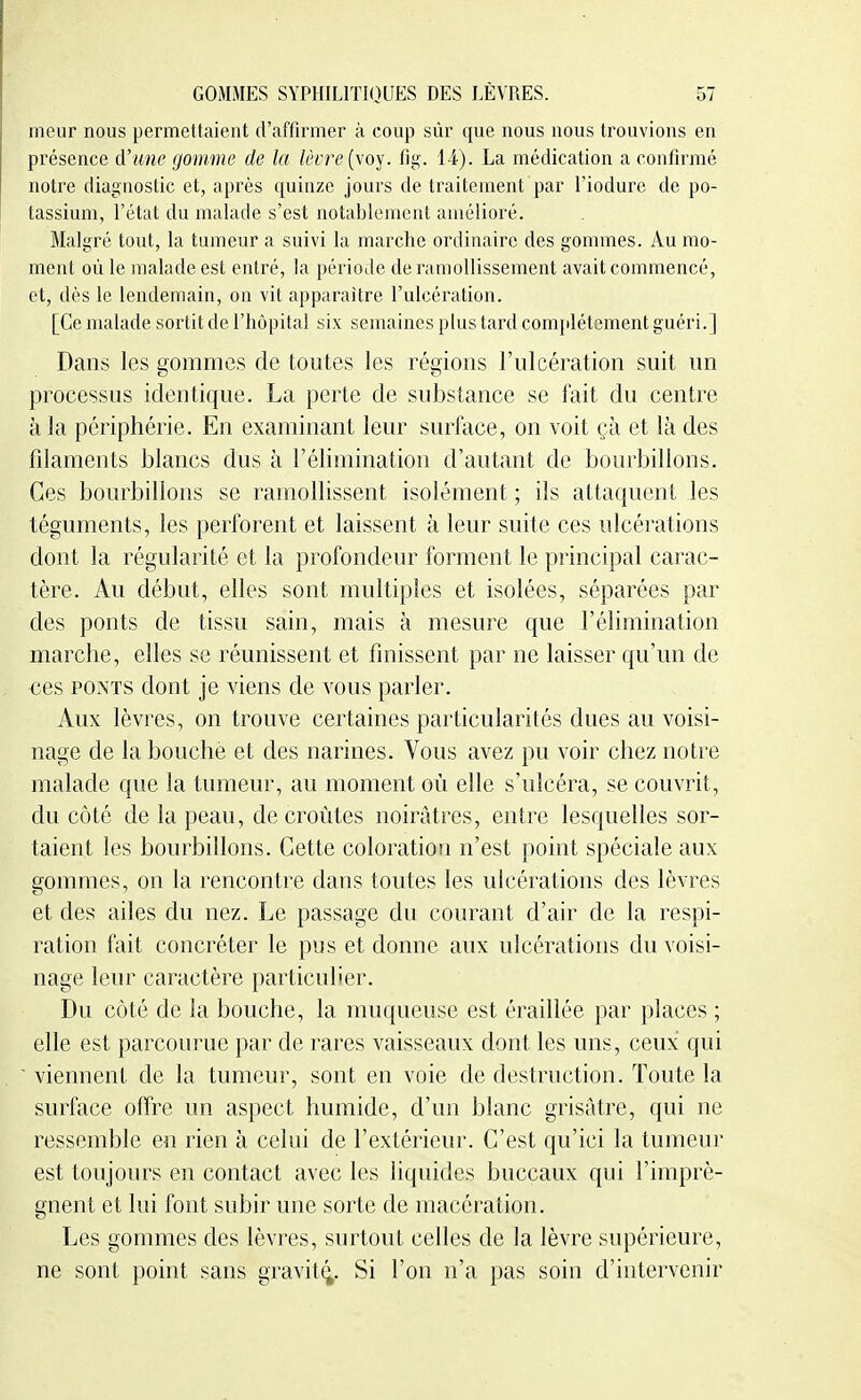meur nous permettaient d'affirmer à coup sûr que nous nous trouvions en présence d'une gomme de la lèiTe{\o-^\ fig-. 1-4). La médication a confirmé notre diagnostic et, après quinze jours de traitement par l'iodure de po- tassium, l'état du malade s'est notablement amélioré. Malgré tout, la tumeur a suivi la marche ordinaire des gommes. Au mo- ment où le malade est entré, la période de ramollissement avait commencé, et, dès le lendemain, on vit apparaître l'ulcération. [Ce malade sortit de l'hôpital six semaines plus tard complètement guéri.] Dans les gommes de toutes les régions l'ulcération suit un processus identique. La perte de substance se fait du centre à la périphérie. En examinant leur surface, on voit çà et là des filaments blancs dus à l'élimination d'autant de bourbillons. Ces bourbillons se ramollissent isolément ; ils attaquent les téguments, les perforent et laissent à leur suite ces ulcérations dont la régularité et la profondeur forment le principal carac- tère. Au début, elles sont multiples et isolées, séparées par des ponts de tissu sain, mais à mesure que l'élimination marche, elles se réunissent et finissent par ne laisser qu'un de ces PONTS dont je viens de vous parler. Aux lèvres, on trouve certaines particularités dues au voisi- nage de la bouche et des narines. Vous avez pu voir chez notre malade que la tumeur, au moment où elle s'ulcéra, se couvrit, du côté de la peau, de croûtes noirâtres, entre lesquelles sor- taient les bourbillons. Cette coloration n'est point spéciale aux gommes, on la rencontre dans toutes les ulcérations des lèvres et des ailes du nez. Le passage du courant d'air de la respi- ration fait concréter le pus et donne aux ulcérations du voisi- nage leur caractère particulier. Du côté de la bouche, la muqueuse est éraillée par places ; elle est parcourue par de rares vaisseaux dont les uns, ceux qui viennent de la tumeur, sont en voie de destruction. Toute la surface offre un aspect humide, d'un blanc grisâtre, qui ne ressemble en rien à celui de l'extérieur. C'est qu'ici la tumeur est tonjours en contact avec les liquides buccaux qui l'imprè- gnent et lui font subir une sorte de macération. Les gommes des lèvres, surtout celles de la lèvre supérieure, ne sont point sans gravit^. Si l'on n'a pas soin d'intervenir