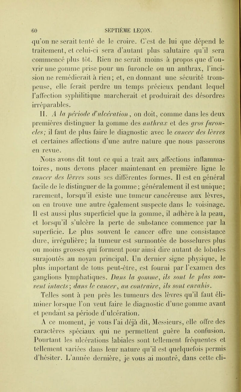 qu'on ne serait lenté de le croire. C'est de lui que dépend le traitement, et celui-ci sera d'autant plus salutaire qu'il sera comniencé plus tôt. Rien ne serait moins à propos que d'ou- vrir une gomme prise pour un luroncle ou un anthrax, l'inci- sion ne remédierait à rien; et, en donnant une sécurité trom- peuse, elle ferait perdre un temps précieux pendant lequel l'afîeclion syphilitique marcherait et produirait des désordres irréparables. II. A la période d'ulcération, on doit, comme dans les deux premières distinguer la gomme des aut/ira.c et des gj-os furon- cles; il faut de plus faire le diagnostic avec le cancer des lèvres et certaines affections d'une autre nature que nous passerons en revue. Nous avons dit tout ce qui a trait aux affections inflamma- toires, nous devons placer maintenant en première ligne le cancer des lèvres sous ses différentes formes. Il est en général facile de le distinguer de la gomme ; généralement il est unique ; rarement, lorsqu'il existe une tumeur cancéreuse aux lèvres, on en trouve une autre également suspecte dans le voisinage. Il est aussi plus superficiel que la gomme, il adhère à la peau, et lorsqu'il s'ulcère la perte de substance commence par la superficie. Le plus souvent le cancer offre une consistance dure, irrégulière; la tumeur est surmontée de bosselures plus ou moins grosses qui forment pour ainsi dire autant de lobules surajoutés au noyau principal. Un dernier signe physique, le plus important de tous peut-être, est fourni par l'examen des ganglions lymphatiques. Dans la gomme, ils sont le plus son- vent intacts; dans le cancer, au contraire, ils sont envahis. Telles sont à peu près les tumeurs des lèvres qu'il faut éli- miner lorsque l'on veut faire le diagnostic d'une gomme avant et pendant sa période d'ulcération. A ce moment, je vous l'ai déjà dit. Messieurs, elle oftre des caractères spéciaux qui ne permettent guère la confusion. Pourtant les ulcérations labiales sont tellement fréquentes et tellement variées dans leur nature qu'il est quelquefois permis d'hésiter. L'année dernière, je vous ai montré, dans cette cli-
