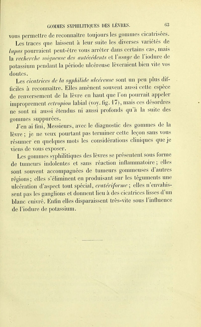 VOUS permettre de reconnaître toujours les gommes cicatrisées. Les traces que laissent à leur suite les diverses variétés de lupus pourraient peut-être vous arrêter dans certains cas, mais la recherche soiijncuse des antécédents et Y usage de l'iodure de potassium pendant la période ulcéreuse lèveraient bien vite vos doutes. Les cicatrices de la sypUlide ulcéreuse sont un peu plus dif- ficiles à reconnaître. Elles amènent souvent aussi cette espèce de renversement de la lèvre en haut que l'on pourrait appeler improprement ectropion labial (voy. fig. 17), mais ces désordres ne sont ni aussi étendus ni aussi profonds qu'à la suite des gommes suppurées. J'en ai fini, Messieurs, avec le diagnostic des gommes de la lèvre ; je ne veux pourtant pas terminer cette leçon sans vous résumer en quelques mots les considérations cliniques que je viens de vous exposer. Les gommes syphilitiques des lèvres se présentent sous forme de tumeurs indolentes et sans réaction inflammatoire ; elles sont souvent accompagnées de tumeurs gommeuses d'autres régions; elles s'éhminent en produisant sur les téguments une ulcération d'aspect tout spécial, cralériforme ; elles n'envahis- sent pas les ganglions et donnent lieu à des cicatrices lisses d'un blanc cuivré. Enfin elles disparaissent très-vite sous l'influence de l'iodure de potassium.