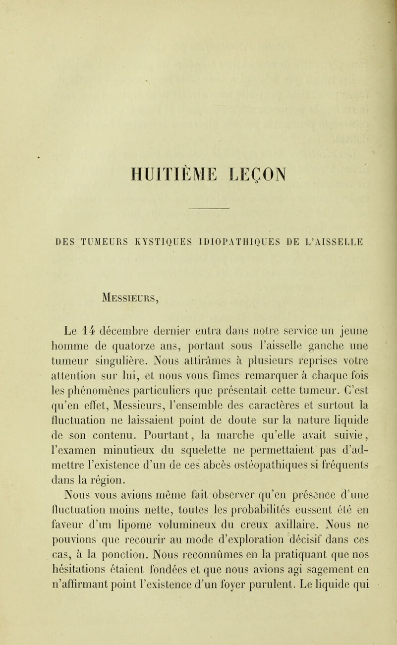 HUITIÈME LEÇON DES TUMEURS KYSTIQUES IDIOPATHIQUES DE L'AISSELLE Messieurs, Le 14 décembre dernier entra dans notre service un jeune homme de quatorze ans, portant sous l'aisselle oanchc une tumeur singulière. Nous attirâmes à plusieurs l'eprises votre attention sur lui, et nous vous fîmes remarquer à chaque fois les phénomènes particuliers que présentait cette tumeur. C'est qu'en effet, Messieurs, l'ensemble des caractères et surtout la tluctuation ne laissaient point de doute sur la nature liquide de son contenu. Pourtant, la marche qu'elle avait suivie, l'examen minutieux du squelette ne permettaient pas d'ad- mettre l'existence d'un de ces abcès ostéopathiques si fréquents dans la région. Nous vous avions môme fait observer qu'en présence d'une fluctuation moins nette, toutes les probabilités eussent été en faveur d'un lipome volumineux du creux axillaire. Nous ne pouvions que recourir au mode d'exploration décisif dans ces cas, à la ponction. Nous reconnûmes en la pratiquant que nos hésitations étaient fondées et que nous avions agi sagement en n'affirmant point l'existence d'un foyer purulent. Le hquide qui