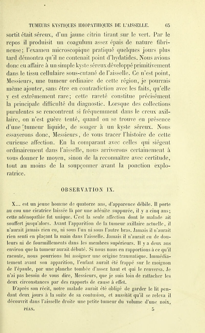 sortit était séreux, d'un jaune citrin tirant sur le vert. Par le repos il produisit un coagulum assez épais de nature fibri- neuse; l'examen microscopique pratiqué quelques jours plus tard démontra qu'il ne contenait point d'hydatides. Nous avions donc eu affaire à un simple kyste séreux développé primitivement dans le tissu cellulaire sous-cutané de l'aisselle. Ce n'est point, Messieurs, une tumeur ordinaire de cette région, je pourrais même ajouter, sans être en contradiction avec les faits, qu'elle y est extrêmement rare; cette rareté constitue précisément la principale difficulté du diagnostic. Lorsque des collections purulentes se rencontrent si fréquemment dans le creux axil- laire, on n'est guère tenté, quand on se trouve en présence d'une ^tumeur liquide, de songer à un kyste séreux. Nous essayerons donc. Messieurs, de vous tracer l'histoire de cette curieuse affection. En la comparant avec celles qui siègent ordinairement dans l'aisselle, nous arriverons certainement à vous donner le moyen, sinon de la reconnaître avec certitude, tout au moins de la soupçonner avant la ponction explo- ratrice. OBSERVATION IX. X... est un jeune homme de quatorze ans, d'apparence débile. Il porte au cou une cicatrice laissée là par une adénife suppurée, il y a cinq ans; cette adénopathic fut unique. C'est la seule affection dont le malade ait souffert jusqu'alors. Avant l'apparition de la tumeur axillaire actuelle, il n'aurait jamais rien eu, ni sous l'un ni sous l'autre bras. Jamais il n'aurait rien senti en plaçant la main dans l'aisselle. Jamais il n'aurait eu de dou- leurs ni de fourmillements dans les membres supérieurs. Il y a deux ans environ que la tumeur aurait débuté. Si nous nous en rapportions à ce qu'il raconte, nous pourrions lui assigner une origine traumatique. Immédia- tement avant son apparition, l'enfant aurait été frappé sur le moignon de l'épaule, par une planche tombée d'assez haut et qui le renversa. Je n'ai pas besoin de vous dire, Messieurs, que je suis loin de rattacher les deux circonstances par des rapports de cause à effet. D'après son récit, notre malade aurait été obligé de garder le lit pen- dant deux jours à la suite de sa contusion, et aussitôt qu'il se releva il découvrit dans l'aisselle droite une petite tumeur du volume d'une noix, PÉAN. 5
