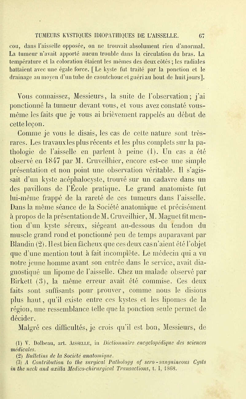 cou, dans l'aisselle opposée, on ne trouvait absolument rien d'anormal. La tumeur n'avait apporté aucun trouble dans la circulation du bras. La température et la coloration étaient les mêmes des deux côtés ; les radiales battaient avec une égale force. [Le kyste fut traité par la ponction et le drainage au moyen d'un tube de caoutchouc et guéri au bout de huit jours]. Vous connaissez, Messieurs, la suite de l'observation; j'ai ponctionné la tumeur devant vous, et vous avez constaté vous- même les faits que je vous ai brièvement rappelés au début de cette leçon. Comme je vous le disais, les cas de cette nature sont très- rares. Les travaux les plus récents et les plus complets sur la pa- thologie de l'aisselle en parlent à peine (i). Un cas a été observé en 1847 par M. Gruveilhier, encore est-ce une simple présentation et non point une observation véritable. Il s'agis- sait d'an kyste acéphalocyste, trouvé sur un cadavre dans un des pavillons de l'École pratique. Le grand anatomiste fut lui-même frappé de la rareté de ces tumeurs dans l'aisselle. Dans la même séance de la Société anatomique et précisément à propos de la présentation de M. Gruveilhier, M. Maguetfit men- tion d'un kyste séreux, siégeant au-dessous du tendon du muscle grand rond et ponctionné peu de temps auparavant par Blandin {%. Il est bien fâcheux que ces deux cas n'aient été l'objet que d'une mention tout à fait incomplète. Le médecin qui a vu notre jeune homme avant son entrée dans le service, avait dia- gnostiqué un lipome de l'aisselle. Chez un malade observé par Birkett (3), la môme erreur avait été commise. Ces deux faits sont suffisants pour prouver, comme nous le disions plus haut, qu'il existe entre ces kystes et les lipomes de la région, une ressemblance telle que la ponction seule permet de décider. Malgré ces difficultés, je crois qu'il est bon, Messieurs, de (1) V. Dolbeau, art. Aisselle, in Dictionnaire encyclopédique des sciences médicales. (2) Bulletins de la Société anatomique. (3) A Contribution to the surrjical Pathologij of sero-sanguineous Cijsts in the neck and axilla Medico-chirurgical Transactions, t. I, 1868.