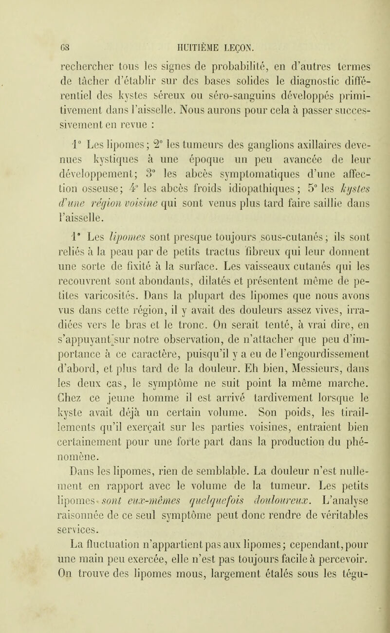 rechercher tous les signes de probabihté, en d'autres termes de tacher d'étabhr sur des bases sohdes le diagnostic diffé- rentiel des kystes séreux ou séro-sanguins développés primi- tivement dans l'aisselle. Nous aurons pour cela à passer succes- sivement en revue : i° Les lipomes; 2° les tumeurs des ganglions axillaires deve- nues kystiques à une époque un peu avancée de leur développement; 3° les abcès symptomatiques d'une affec- tion osseuse ; 4 les abcès froids idiopathiques ; 5° les /{ijstcs crime région voisine qui sont venus plus tard faire saillie dans l'aisselle. i' Les lipomes sont presque toujours sous-cutanés; ils sont reliés à la peau par de petits tractus fibreux qui leur donnent une sorte de fixité à la surface. Les vaisseaux cutanés qui les recouvrent sont abondants, dilatés et présentent môme de pe- tites varicosités. Dans la plupart des lipomes que nous avons vus dans cette région, il y avait des douleurs assez vives, irra- diées vers le bras et le tronc. On serait tenté, à vrai dire, en s'appuyant^sur notre observation, de n'attacher que peu d'im- portance à ce caractère, puisqu'il y a eu de l'engourdissement d'abord, et plus tard de la douleur. Eh bien, Messieurs, dans les deux cas, le symptôme ne suit point la même marche. Chez ce jeune homme il est arrivé tardivement lorsque le kyste avait déjà un certain volume. Son poids, les tirail- lements qu'il exerçait sur les parties voisines, entraient bien certainement pour une forte part dans la production du phé- nomène. Dans les lipomes, rien de semblable. La douleur n'est nulle- ment en rapport avec le volume de la tumeur. Les petits lipomes~ sont eux-mêmes quelquefois douloureux. L'analyse raisonnée de ce seul symptôme peut donc rendre de véritables services. La fluctuation n'appartient pas aux lipomes; cependant, pour une main peu exercée, elle n'est pas toujours facile à percevoir. On trouve des lipomes mous, largement étalés sous les tégu-