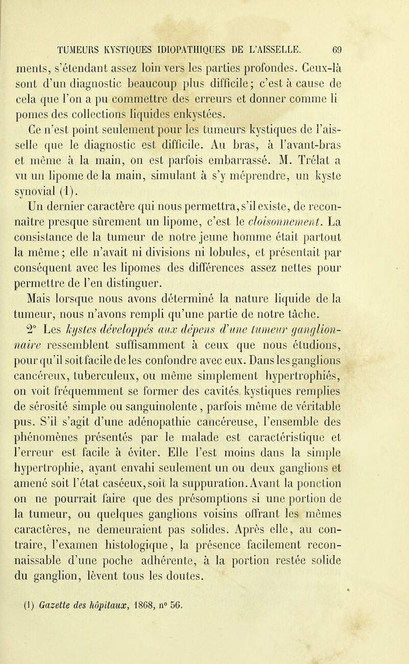 ments, s'étendant assez loin vers les parties profondes. Ceux-là sont d'un diagnostic beaucoup plus difficile; c'est à cause de cela que l'on a pu commettre des erreurs et donner comme li pomes des collections liquides enkystées. Ce n'est point seulement pour les tumeurs kystiques de l'ais- selle que le diagnostic est difficile. Au bras, à l'avant-bras et même à la main, on est parfois embarrassé. M. Trélat a vu un lipome de la main, simulant à s'y méprendre, un kyste synovial (1). Un dernier caractère qui nous permettra, s'il existe, de recon- naître presque sûrement un lipome, c'est le cloisonnemerd. La consistance de la tumeur de notre jeune homme était partout la même; elle n'avait ni divisions ni lobules, et présentait par conséquent avec les lipomes des différences assez nettes pour permettre de l'en distinguer. Mais lorsque nous avons déterminé la nature liquide de la tumeur, nous n'avons rempli qu'une partie de notre tâche. 2° Les kystes développés aux dépens d'une tumeur ganglion- naire ressemblent suffisamment à ceux que nous étudions, pour qu'il soit facile de les confondre avec eux. Dans les ganglions cancéreux, tuberculeux, ou même simplement hypertrophiés, on voit fréquemment se former des cavités, kystiques remplies de sérosité simple ou sanguinolente, parfois même de véritable pus. S'il s'agit d'une adénopathie cancéreuse, l'ensemble des phénomènes présentés par le malade est caractéristique et l'erreur est facile à éviter. Elle l'est moins dans la simple hypertrophie, ayant envahi seulement un ou deux ganglions et amené soit l'état caséeux,soit la suppuration. Avant la ponction on ne pourrait faire que des présomptions si une portion de la tumeur, ou quelques ganglions voisins offrant les mêmes caractères, ne demeuraient pas solides. Après elle, au con- traire, l'examen histologique, la présence facilement recon- naissable d'une poche adhérente, à la portion restée solide du ganglion, lèvent tous les doutes. (I) Gazette des hôpitaux, 1868, n° 56.