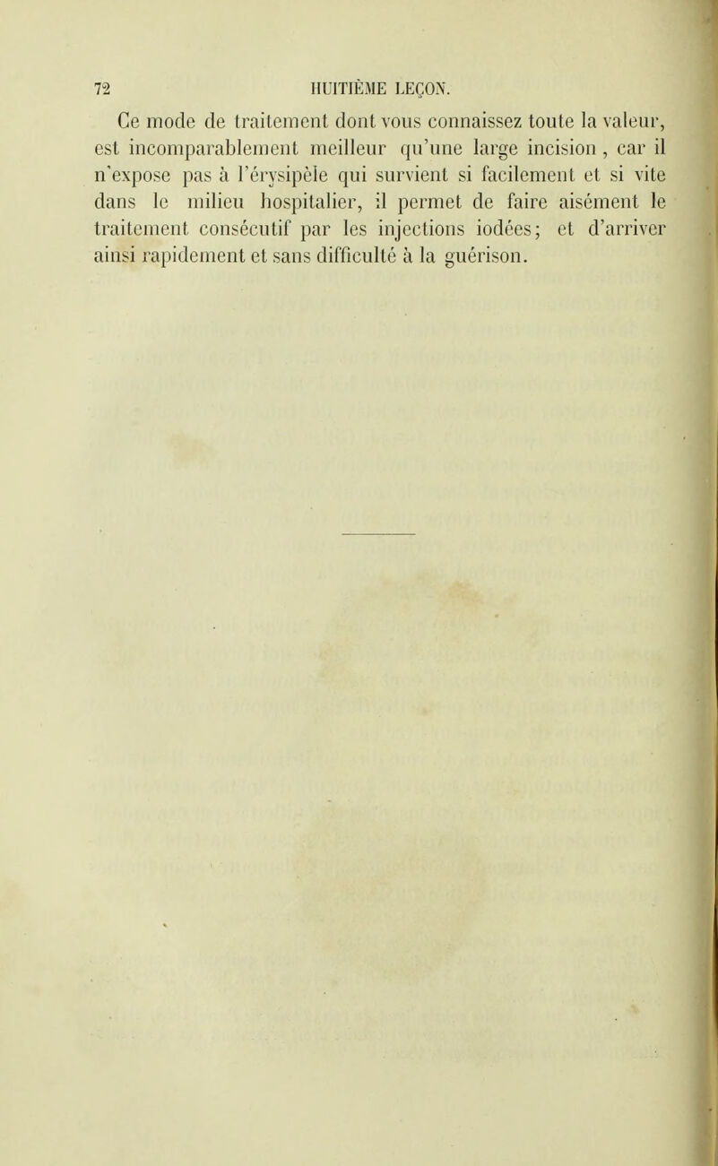 Ce mode de traitement dont vous connaissez toute la valeur, est incomparablement meilleur qu'une large incision , car il n'expose pas à l'érysipèle qui survient si facilement et si vite dans le milieu hospitalier, il permet de faire aisément le traitement consécutif par les injections iodées; et d'arriver ainsi rapidement et sans difficulté à la guérison.