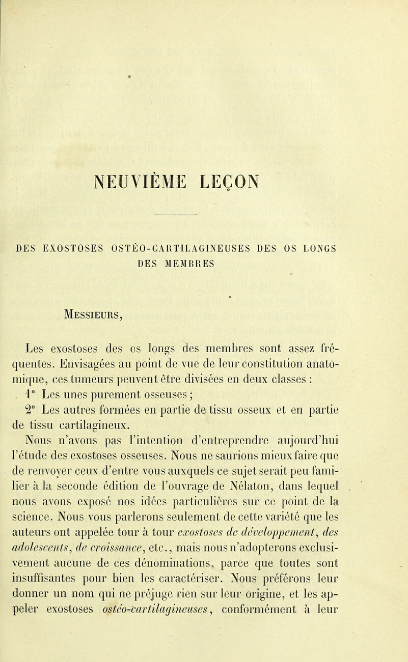 NEUVIÈME LEÇON DES EXOSTOSES OSTÉO-GARTILAGINEUSES DES OS LONGS DES MEMBRES Messieurs, Les exostoses des os longs des membres sont assez fré- quentes. Envisagées au point de vue de leur constitution anato- mique, ces tumeurs peuvent être divisées en deux classes : , i° Les unes purement osseuses ; 2° Les autres formées en partie de tissu osseux et en partie de tissu cartilagineux. Nous n'avons pas l'intention d'entreprendre aujourd'hui l'étude des exostoses osseuses. Nous ne saurions mieux faire que de renvoyer ceux d'entre vous auxquels ce sujet serait peu fami- lier à la seconde édition de l'ouvrage de Nélaton, dans lequel nous avons exposé nos idées particulières sur ce point de la science. Nous vous parlerons seulement de cette variété que les auteurs ont appelée tour à tour exostoses de développement, des adolescents, de croissance, etc., mais nous n'adopterons exclusi- vement aucune de ces dénominations, parce que toutes sont insuffisantes pour bien les caractériser. Nous préférons leur donner un nom qui ne préjuge rien sur leur origine, et les ap- peler exostoses ostéo-cartilaf/ineuses, conformément à leur