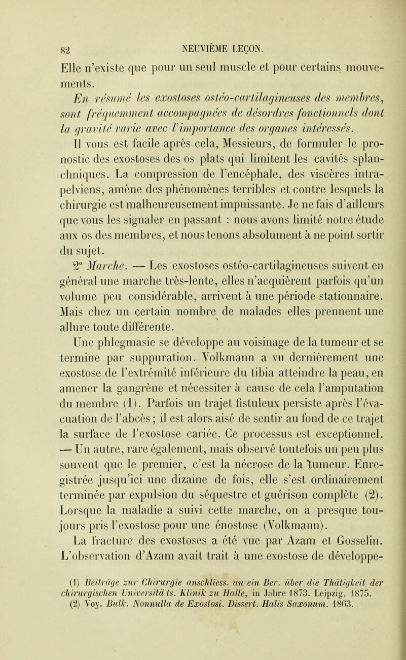 Elle n'existe que pour un seul muscle et pour certains mouve- ments. En résumé les exostoses ostéo-cartilagineuses des membres^ sont fréquemment accompagnées de désordres foîictioniiels dont la gravité varie avec rimportance des organes intéressés. Il vous est facile après cela, Messieurs, de formuler le pro- nostic des exostoses des os plats qui limitent les cavités splan- chniqucs. La compression de l'encéphale, des viscères intra- pelviens, amène des phénomènes terribles et contre lesquels la chirurgie est malheureusement impuissante. Je ne fais d'ailleurs que vous les signaler en passant : nous avons limité notre étude aux os des membres, et nous tenons absolument à ne point sortir du sujet. 2 Marche. — Les exostoses ostéo-cartilagineuses suivent en général une marche très-lente, elles n'acquièrent parfois qu'un volume peu considérable, arrivent à une période stationnaire. Mais chez un certain nombre de malades elles prennent une allure toute différente. Une phlegmasie se développe au voisinage de la tumeur et se termine par suppuration. Volkmann a vu dernièrement une exostose de l'extrémité inférieure du tibia atteindre la peau, en amener la gangrène et nécessiter à cause de cela l'amputation du membre (1). Parfois un trajet fistuleux persiste après l'éva- cuation de l'abcès ; il est alors aisé de sentir au fond de ce trajet la surface de l'exostose cariée. Ce processus est exceptionnel. — Un autre, rare également, mais observé toutefois un peu plus souvent que le premier, c'est la nécrose de la tumeur. Enre- gistrée jusqu'ici une dizaine de fois, elle s'est ordinairement terminée par expulsion du séquestre et guérison complète (2). Lorsque la maladie a suivi cette marche, on a presque tou- jours pris l'exostose pour une énostose (Volkmann). La fracture des exostoses a été vue par Azani et Gosselin. L'observation d'Azam avait trait à une exostose de développe- (1) Beitruge zur Chirurgie anschliess. an ein Ber. nber die Thàtigkeit der chirurgischen Universitàis. Klinik zu Halle, in Jalire 1873. Leipzig, 1875. (2) Voy. Bulk. Nonmillu de Exostosi. Dissert. Halis Saxonum. 1863.