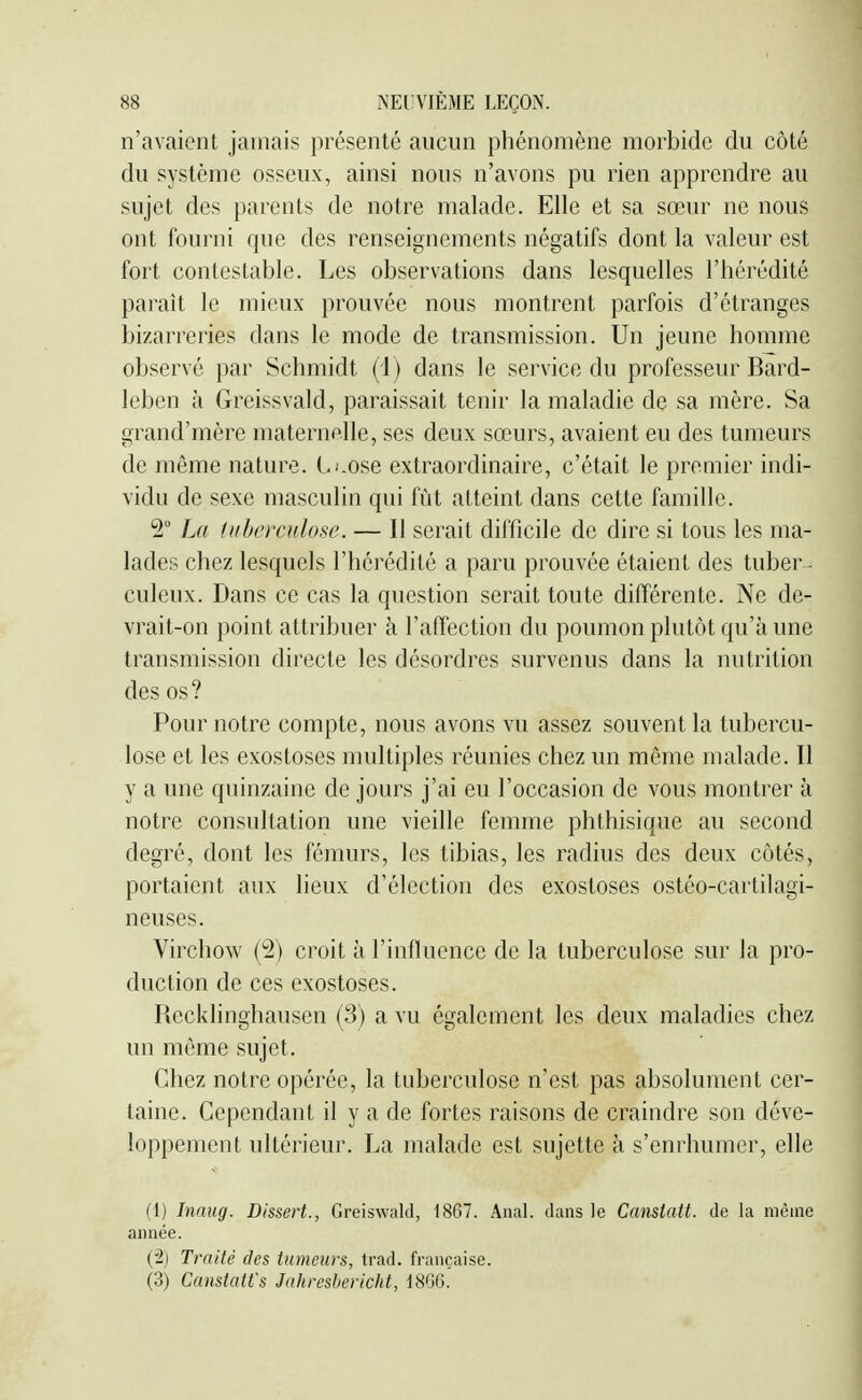 n'avaient jamais présenté aucun phénomène morbide du côté du système osseux, ainsi nous n'avons pu rien apprendre au sujet des parents de notre malade. Elle et sa sœur ne nous ont fourni que des renseignements négatifs dont la valeur est fort contestable. Les observations dans lesquelles l'hérédité parait le mieux prouvée nous montrent parfois d'étranges bizarreries dans le mode de transmission. Un jeune homme observé par Schmidt (i) dans le service du professeur Bard- leben à Greissvald, paraissait tenir la maladie de sa mère. Sa grand'mère maternelle, ses deux sœurs, avaient eu des tumeurs de même nature. L'.ose extraordinaire, c'était le premier indi- vidu de sexe masculin qui fût atteint dans cette famille. 2 La tuberculose. — Il serait difficile de dire si tous les ma- lades chez lesquels l'hérédité a paru prouvée étaient des tuber - culeux. Dans ce cas la question serait toute différente. Ne de- vrait-on point attribuer à l'affection du poumon plutôt qu'à une transmission directe les désordres survenus dans la nutrition des os? Pour notre compte, nous avons vu assez souvent la tubercu- lose et les exostoses multiples réunies chez un môme malade. Il y a une quinzaine de jours j'ai eu l'occasion de vous montrer à notre consultation une vieille femme phthisique au second degré, dont les fémurs, les tibias, les radius des deux côtés, portaient aux lieux d'élection des exostoses ostéo-cartilagi- neuses. Virchow {^2) croit à l'influence de la tuberculose sur Ja pro- duction de ces exostoses. Recklinghausen (3) a vu également les deux maladies chez un même sujet. Chez notre opérée, la tuberculose n'est pas absolument cer- taine. Cependant il y a de fortes raisons de craindre son déve- loppement ultérieur. La malade est sujette à s'enrhumer, elle (1) Inaug. Dissert., Greiswald, 1867. Anal, dans le Canstatt. de la même année. (2) Traité des tumeurs, trad. française. (3) Canstatt's Jahreshericht, 18G6.