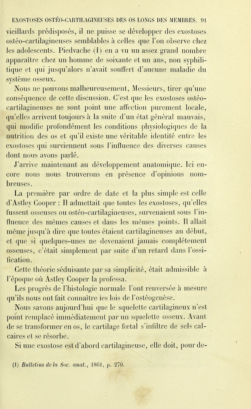 vieillards prédisposés, il ne puisse se développer des exostoses ostéo-cartilagineuses semblables à celles que l'on observe chez les adolescents. Piedvache (i) en a vu un assez grand nombre apparaître chez un homme de soixante et un ans, non syphili- tique et qui jusqu'alors n'avait souffert d'aucune maladie du système osseux. Nous ne pouvons malheureusement, Messieurs, tirer qu'une conséquence de cette discussion. C'est que les exostoses ostéo- cartilagineuses ne sont point une affection purement locale, qu'elles arrivent toujours à la suite d'un état général mauvais, qui modifie profondément les conditions physiologiques de la nutrition des os et qu'il existe une véritable identité entre les exostoses qui surviennent sous l'influence des diverses causes dont nou^5 avons parlé. J'arrive maintenant au développement anatomique. Ici en- core nous nous trouverons en présence d'opinions nom- breuses. La première par ordre de date et la plus simple est celle d'Astley Cooper : 11 admettait que toutes les exostoses, qu'elles fussent osseuses ou ostéo-cartilagineuses, survenaient sous l'in- fluence des mômes causes et dans les mômes points. Il allait même jusqu'à dire que toutes étaient cartilagineuses au début, et que si quelques-unes ne devenaient jamais complètement osseuses, c'était simplement par suite d'un retard dans l'ossi- fication. Cette théorie séduisante par sa simplicité, était admissible à l'époque où Astley Cooper la professa. Les progrès de l'histologie normale l'ont renversée à mesure qu'ils nous ont fait connaître ies lois de l'ostéogenèse. Nous savons aujourd'hui que le squelette cartilagineux n'est point remplacé immédiatement par un squelette osseux. Avant de se transformer en os, le cartilage fœtal s'infiltre de sels cal- caires et se résorbe. Si une exostose est d'abord cartilagineuse, elle doit, pour de- (1) Bulletins de la Soc. anat., 1861, p. 270.