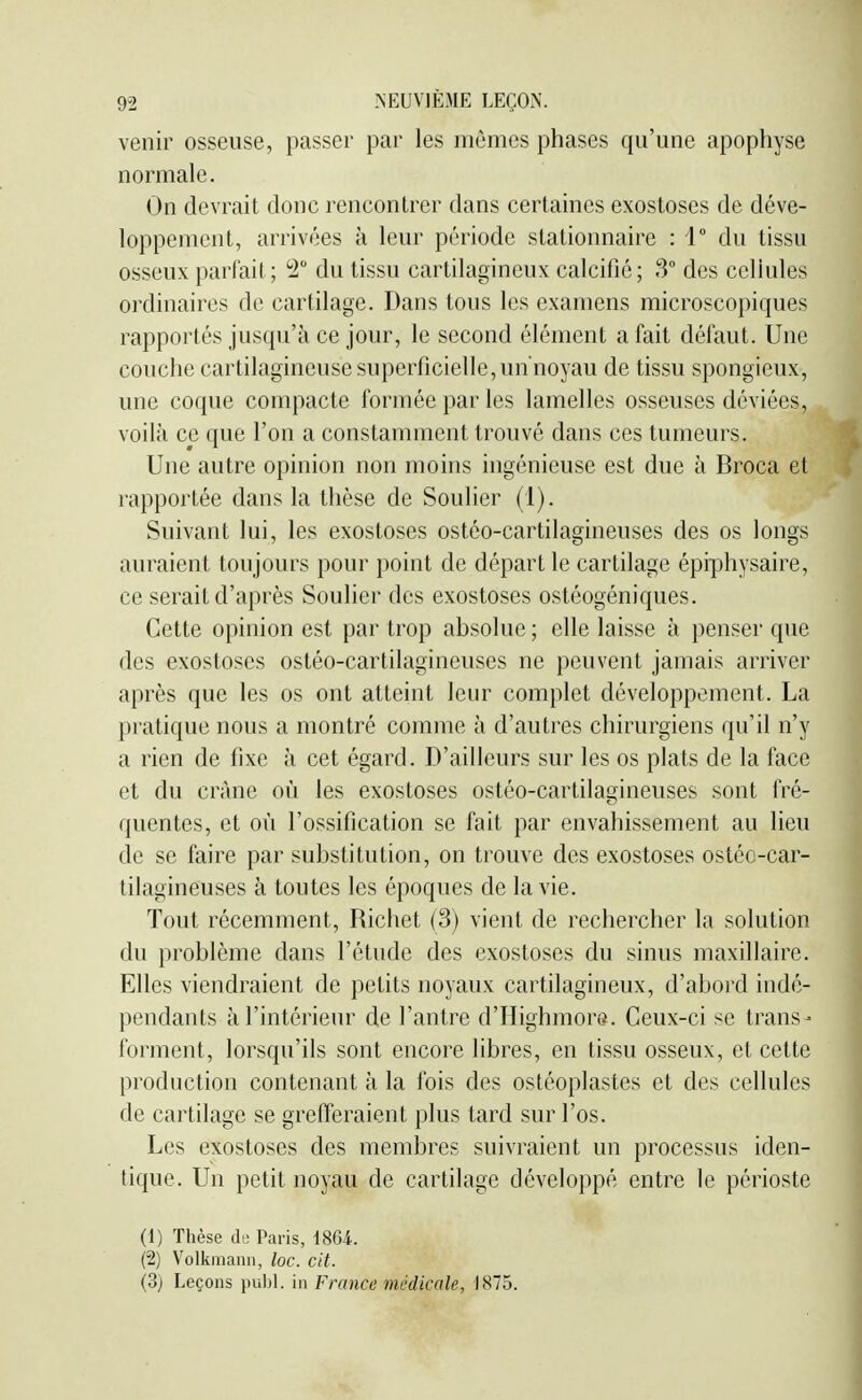 venir osseuse, passer par les mêmes phases qu'une apophyse normale. On devrait donc rencontrer dans certaines exostoses de déve- loppement, arrivées à leur période stationnaire : 1° du tissu osseux parfait; ^° du tissu cartilagineux calcifié; 3 des cellules ordinaires de cartilage. Dans tous les examens microscopiques rapportés jusqu'à ce jour, le second élément a fait défaut. Une couche cartilagineuse superficielle, un noyau de tissu spongieux, une coque compacte formée par les lamelles osseuses déviées, voilà ce que l'on a constamment trouvé dans ces tumeurs. Une autre opinion non moins ingénieuse est due à Broca et rapportée dans la thèse de Soulier (1). Suivant lui, les exostoses ostéo-cartilagineuses des os longs auraient toujours pour point de départ le cartilage épiphysaire, ce serait d'après Soulier des exostoses ostéogéniques. Cette opinion est par trop absolue ; elle laisse à penser que des exostoses ostéo-cartilagineuses ne peuvent jamais arriver après que les os ont atteint leur complet développement. La pratique nous a montré comme à d'autres chirurgiens qu'il n'y a rien de fixe à cet égard. D'ailleurs sur les os plats de la face et du crâne où les exostoses ostéo-cartilagineuses sont fré- quentes, et où l'ossification se fait par envahissement au lieu de se faire par substitution, on trouve des exostoses ostéc-car- tilagineuses à toutes les époques de la vie. Tout récemment, Richet (3) vient de rechercher la solution du problème dans l'étude des exostoses du sinus maxillaire. Elles viendraient de petits noyaux cartilagineux, d'abord indé- pendants à l'intérieur de l'antre d'Highmors. Ceux-ci se trans- forment, lorsqu'ils sont encore libres, en tissu osseux, et cette production contenant à la ibis des ostéoplastes et des cellules de cartilage se grefferaient plus tard sur l'os. Les exostoses des membres suivraient un processus iden- tique. Un petit noyau de cartilage développé entre le périoste (1) Thèse di; Paris, mi. (2) Volkmanii, loc. cit. (3) Leçons publ. in France médicale, 1875.